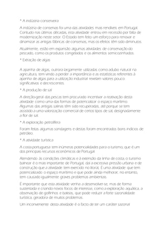 * A indústria conserveira
A indústria de conservas foi uma das atividades mais rendíveis em Portugal.
Contudo nas últimas décadas, esta atividade entrou em recessão por falta de
modernização neste setor. O Estado tem feito um esforço para renovar e
dinamizar as antigas fábricas de conservas, mas os efeitos têm sido diminutos.
Atualmente, estão em expansão algumas atividades de conservação do
pescado, como os produtos congelados e os alimentos semicozinhados.
* Extração de algas
A apanha de algas, outrora largamente utilizadas como adubo natural na
agricultura, tem vindo a perder a importância e as estatísticas referentes à
apanha de algas para a utilização industrial revelam valores pouco
significativos e decrescentes.
* A produção de sal
A direção-geral das pescas tem procurado incentivar a reativação desta
atividade como uma das formas de potencializar o espaço marítimo.
Algumas das antigas salinas têm sido recuperadas, até porque se tem
assistido a uma valorização comercial de certos tipos de sal, designadamente
a flor de sal.
* A exploração petrolífera
Foram feitas algumas sondagens e destas foram encontrados bons indícios de
petróleo.
* A atividade turística
A costa portuguesa tem inúmeras potencialidades para o turismo, que é um
dos principais recursos económicos de Portugal.
Atendendo às condições climáticas e à extensão da linha de costa, o turismo
balnear é o mais importante de Portugal, daí a excessiva pressão urbana e de
construção que a atividade tem exercido no litoral, É uma atividade que tem
potencializado o espaço marítimo e que pode ainda melhorar; no entanto,
tem causado igualmente graves problemas ambientais.
É importante que esta atividade venha a desenvolver-se, mas de forma
sustentada e criando novos focos de interesse, como a exploração aquática, a
observação de golfinhos e baleias, que pode reduzir a forte sazonalidade
turística, geradora de muitos problemas.
Um inconveniente desta atividade é o facto de ter um caráter sazonal
 