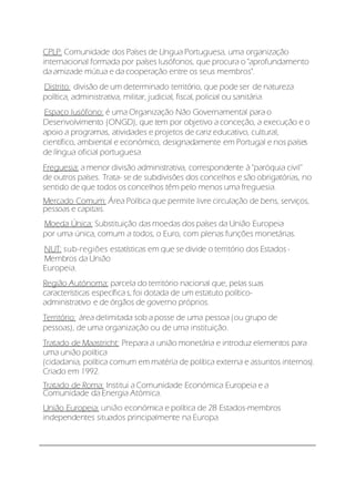 CPLP: Comunidade dos Países de Língua Portuguesa, uma organização
internacional formada por países lusófonos, que procura o "aprofundamento
da amizade mútua e da cooperação entre os seus membros".
Distrito: divisão de um determinado território, que pode ser de natureza
política, administrativa, militar, judicial, fiscal, policial ou sanitária.
Espaço lusófono: é uma Organização Não Governamental para o
Desenvolvimento (ONGD), que tem por objetivo a conceção, a execução e o
apoio a programas, atividades e projetos de cariz educativo, cultural,
científico, ambiental e económico, designadamente em Portugal e nos países
de língua oficial portuguesa.
Freguesia: a menor divisão administrativa, correspondente à ''paróquia civil''
de outros países. Trata- se de subdivisões dos concelhos e são obrigatórias, no
sentido de que todos os concelhos têm pelo menos uma freguesia.
Mercado Comum: Área Política que permite livre circulação de bens, serviços,
pessoas e capitais.
Moeda Única: Substituição das moedas dos países da União Europeia
por uma única, comum a todos, o Euro, com plenas funções monetárias.
NUT: sub-regiões estatísticas em que se divide o território dos Estados -
Membros da União
Europeia.
Região Autónoma: parcela do território nacional que, pelas suas
características específica s, foi dotada de um estatuto político-
administrativo e de órgãos de governo próprios.
Território: área delimitada sob a posse de uma pessoa (ou grupo de
pessoas), de uma organização ou de uma instituição.
Tratado de Maastricht: Prepara a união monetária e introduz elementos para
uma união política
(cidadania, política comum em matéria de política externa e assuntos internos).
Criado em 1992.
Tratado de Roma: Institui a Comunidade Económica Europeia e a
Comunidade da Energia Atómica.
União Europeia: união económica e política de 28 Estados-membros
independentes situados principalmente na Europa.
 