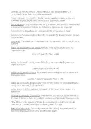 fazendo, ao mesmo tempo, um uso razoável dos recursos da terra e
preservando as espécies e os habitats naturais.
Envelhecimento demográfico: Problema demográfico em que existe um
aumento da população idosa em relação à população jovem.
Estrutura ativa: Conjunto de indivíduos que exerce uma profissão remunerada
e os desempregados em idade de trabalhar e à procura de emprego.
Estrutura etária: Repartição de uma população por géneros e idade.
Êxodo rural: Fenómeno de deslocação da população das áreas rurais para as
áreas urbanas.
Imigração: Entrada de um indivíduo de um determinado país ou nação para
outro/a.
Índice de dependência de idosos: Relação entre a população idosa e a
população ativa:
Idosos/População Ativa x 100
Índice de dependência de jovens: Relação entre a população jovem e a
população ativa:
Jovens/População Ativa x 100
Índice de dependência total: Relação entre o total de jovens e de idosos e a
população ativa:
Jovens + Idosos/População Ativa x 100
Índice de renovação de gerações: Valor mínimo índice de fecundidade para
assegurar a substituição de gerações.
Índice sintético de fecundidade: Nº médio de filhos por cada mulher em
idade fértil.
Nível de qualificação profissional: Nível de instrução escolar de um indivíduo:
1º Ciclo; 2º Ciclo; 3ª Ciclo; Secundário; Licenciatura; Mestrado; Doutoramento
PDM: Documento regulamentador do planeamento e ordenamento do
território de um dado município em Portugal em Portugal.
Taxa de alfabetização: Percentagem de alfabetização (capacidade de ler e
escrever) da população de uma determinada região.
 