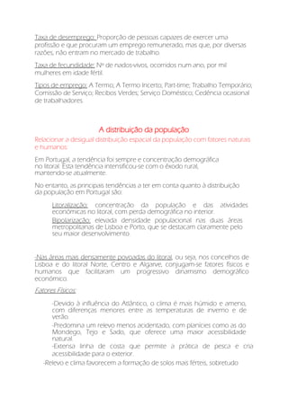 Taxa de desemprego: Proporção de pessoas capazes de exercer uma
profissão e que procuram um emprego remunerado, mas que, por diversas
razões, não entram no mercado de trabalho.
Taxa de fecundidade: Nº de nados-vivos, ocorridos num ano, por mil
mulheres em idade fértil.
Tipos de emprego: A Termo; A Termo Incerto; Part-time; Trabalho Temporário;
Comissão de Serviço; Recibos Verdes; Serviço Doméstico; Cedência ocasional
de trabalhadores.
A distribuição da população
Relacionar a desigual distribuição espacial da população com fatores naturais
e humanos:
Em Portugal, a tendência foi sempre e concentração demográfica
no litoral. Esta tendência intensificou-se com o êxodo rural,
mantendo-se atualmente.
No entanto, as principais tendências a ter em conta quanto à distribuição
da população em Portugal são:
Litoralização: concentração da população e das atividades
económicas no litoral, com perda demográfica no interior.
Bipolarização: elevada densidade populacional nas duas áreas
metropolitanas de Lisboa e Porto, que se destacam claramente pelo
seu maior desenvolvimento.
-Nas áreas mais densamente povoadas do litoral, ou seja, nos concelhos de
Lisboa e do litoral Norte, Centro e Algarve, conjugam-se fatores físicos e
humanos que facilitaram um progressivo dinamismo demográfico
económico.
Fatores Físicos:
-Devido à influência do Atlântico, o clima é mais húmido e ameno,
com diferenças menores entre as temperaturas de inverno e de
verão.
-Predomina um relevo menos acidentado, com planícies como as do
Mondego, Tejo e Sado, que oferece uma maior acessibilidade
natural.
-Extensa linha de costa que permite a prática de pesca e cria
acessibilidade para o exterior.
-Relevo e clima favorecem a formação de solos mais férteis, sobretudo
 