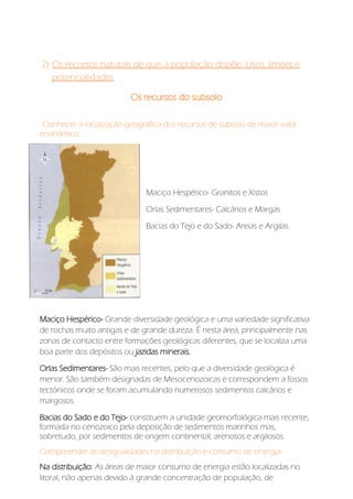 2) Os recursos naturais de que a população dispõe: Usos, limites e
potencialidades
Os recursos do subsolo
Conhecer a localização geográfica dos recursos de subsolo de maior valor
económico:
Maciço Hespérico- Granitos e Xistos
Orlas Sedimentares- Calcários e Margas
Bacias do Tejo e do Sado- Areias e Argilas.
Maciço Hespérico- Grande diversidade geológica e uma variedade significativa
de rochas muito antigas e de grande dureza. É nesta área, principalmente nas
zonas de contacto entre formações geológicas diferentes, que se localiza uma
boa parte dos depósitos ou jazidas minerais.
Orlas Sedimentares- São mais recentes, pelo que a diversidade geológica é
menor. São também designadas de Mesocenozoicas e correspondem a fossos
tectónicos onde se foram acumulando numerosos sedimentos calcários e
margosos.
Bacias do Sado e do Tejo- constituem a unidade geomorfológica mais recente,
formada no cenozoico pela deposição de sedimentos marinhos mas,
sobretudo, por sedimentos de origem continental, arenosos e argilosos.
Compreender as desigualdades na distribuição e consumo de energia:
Na distribuição: As áreas de maior consumo de energia estão localizadas no
litoral, não apenas devido à grande concentração de população, de
 