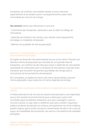 transportes, de comércio, mas também devido as áreas industriais,
especialmente as de setúbal e porto. Consequentemente, existe maior
necessidade de consumo de energia.
No consumo: fatores que influenciam o consumo:
- Crescimento dos transportes, sobretudo o que se refere ao tráfego de
mercadorias.
- Expansão da indústria e dos serviços, que utilizam muito equipamento
tecnológico e instalações climatizadas.
- Melhoria da qualidade de vida da população.
Relacionar as desigualdades no consumo de energia com os níveis de
desenvolvimento das regiões:
As regiões do litoral são mais desenvolvidas do que as do interior. Possuem um
elevado número de população que necessita de uma grande rede de
transportes, um comércio de alto nível que requer o dispêndio de uma grande
quantidade de combustível, para o transporte de mercadorias e grandes áreas
industriais que necessitam de grandes quantidades de energia, para a
manutenção do funcionamento (terciarização).
Em contraparte, as regiões do interior são menos desenvolvidas, possuem
menos população o que resulta de um menor dispêndio de energia.
Compreender os principais condicionalismos na exploração dos recursos do
subsolo:
A relativa abundancia de recursos do subsolo está associada a uma exploração
que se tem revelado economicamente pouco viável para o pais e tem
acarretado alguns problemas ambientais, quer para a paisagem e para os
recursos naturais, ou seja, sobre o ambiente, quer para a saúde e segurança
pública resultante da poluição (os resíduos, principalmente nas minas metálicas,
podem originar aguas acidas e provocar contaminação de solos e de cursos de
agua), da instabilidade das escavações, dos aterros e da existência de cavidades
protegidas.
Explicar a dependência de Portugal relativamente aos recursos do subsolo, em
particular os energéticos:
 