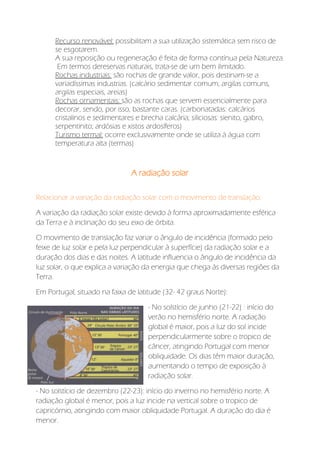 Recurso renovável: possibilitam a sua utilização sistemática sem risco de
se esgotarem.
A sua reposição ou regeneração é feita de forma contínua pela Natureza.
Em termos dereservas naturais, trata-se de um bem ilimitado.
Rochas industriais: são rochas de grande valor, pois destinam-se a
variadíssimas industrias. (calcário sedimentar comum, argilas comuns,
argilas especiais, areias)
Rochas ornamentais: são as rochas que servem essencialmente para
decorar, sendo, por isso, bastante caras. (carbonatadas: calcários
cristalinos e sedimentares e brecha calcária; siliciosas: sienito, gabro,
serpentinito; ardósias e xistos ardosíferos)
Turismo termal: ocorre exclusivamente onde se utiliza à água com
temperatura alta (termas)
A radiação solar
Relacionar a variação da radiação solar com o movimento de translação:
A variação da radiação solar existe devido à forma aproximadamente esférica
da Terra e à inclinação do seu eixo de órbita.
O movimento de translação faz variar o ângulo de incidência (formado pelo
feixe de luz solar e pela luz perpendicular à superfície) da radiação solar e a
duração dos dias e das noites. A latitude influencia o ângulo de incidência da
luz solar, o que explica a variação da energia que chega às diversas regiões da
Terra.
Em Portugal, situado na faixa de latitude (32- 42 graus Norte):
- No solstício de junho (21-22) : início do
verão no hemisfério norte. A radiação
global é maior, pois a luz do sol incide
perpendicularmente sobre o tropico de
câncer, atingindo Portugal com menor
obliquidade. Os dias têm maior duração,
aumentando o tempo de exposição à
radiação solar.
- No solstício de dezembro (22-23): início do inverno no hemisfério norte. A
radiação global é menor, pois a luz incide na vertical sobre o tropico de
capricórnio, atingindo com maior obliquidade Portugal. A duração do dia é
menor.
 