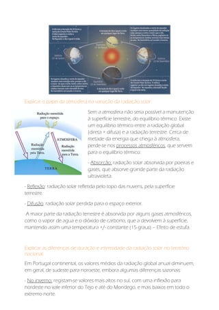 Explicar o papel da atmosfera na variação da radiação solar:
Sem a atmosfera não seria possível a manutenção
à superfície terrestre, do equilíbrio térmico. Existe
um equilíbrio térmico entre a radiação global
(direta + difusa) e a radiação terrestre. Cerca de
metade da energia que chega à atmosfera,
perde-se nos processos atmosféricos, que servem
para o equilíbrio térmico:
- Absorção: radiação solar absorvida por poeiras e
gases, que absorve grande parte da radiação
ultravioleta.
- Reflexão: radiação solar refletida pelo topo das nuvens, pela superfície
terrestre.
- Difusão: radiação solar perdida para o espaço exterior.
A maior parte da radiação terrestre é absorvida por alguns gases atmosféricos,
como o vapor de agua e o dióxido de carbono, que a devolvem à superfície,
mantendo assim uma temperatura +/- constante (15 graus) – Efeito de estufa.
Explicar as diferenças de duração e intensidade da radiação solar no território
nacional:
Em Portugal continental, os valores médios da radiação global anual diminuem,
em geral, de sudeste para noroeste, embora algumas diferenças sazonais:
- No inverno: registam-se valores mais altos no sul, com uma inflexão para
nordeste no vale inferior do Tejo e até do Mondego, e mais baixos em todo o
extremo norte.
 