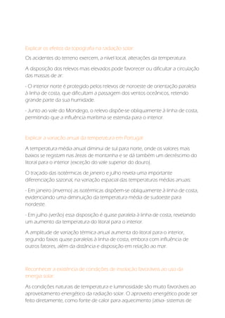 Explicar os efeitos da topografia na radiação solar:
Os acidentes do terreno exercem, a nível local, alterações da temperatura.
A disposição dos relevos mais elevados pode favorecer ou dificultar a circulação
das massas de ar:
- O interior norte é protegido pelos relevos de noroeste de orientação paralela
à linha de costa, que dificultam a passagem dos ventos oceânicos, retendo
grande parte da sua humidade.
- Junto ao vale do Mondego, o relevo dispõe-se obliquamente à linha de costa,
permitindo que a influência marítima se estenda para o interior.
Explicar a variação anual da temperatura em Portugal:
A temperatura média anual diminui de sul para norte, onde os valores mais
baixos se registam nas áreas de montanha e se dá também um decréscimo do
litoral para o interior (exceção do vale superior do douro).
O traçado das isotérmicas de janeiro e julho revela uma importante
diferenciação sazonal, na variação espacial das temperaturas médias anuais:
- Em janeiro (inverno) as isotérmicas dispõem-se obliquamente à linha de costa,
evidenciando uma diminuição da temperatura média de sudoeste para
nordeste.
- Em julho (verão) essa disposição é quase paralela à linha de costa, revelando
um aumento da temperatura do litoral para o interior.
A amplitude de variação térmica anual aumenta do litoral para o interior,
segundo faixas quase paralelas à linha de costa, embora com influência de
outros fatores, além da distância e disposição em relação ao mar.
Reconhecer a existência de condições de insolação favoráveis ao uso da
energia solar:
As condições naturais de temperatura e luminosidade são muito favoráveis ao
aproveitamento energético da radiação solar. O aproveito energético pode ser
feito diretamente, como fonte de calor para aquecimento (ativa- sistemas de
 