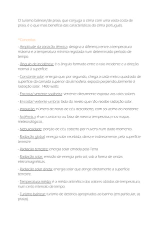 O turismo balnear/de praia, que conjuga o clima com uma vasta costa de
praia, é o que mais beneficia das características do clima português.
*Conceitos:
- Amplitude da variação térmica: designa a diferença entre a temperatura
máxima e a temperatura mínima registada num determinado período de
tempo.
- Ângulo de incidência: é o ângulo formado entre o raio incidente e a direção
normal à superfície.
- Constante solar: energia que, por segundo, chega a cada metro quadrado de
superfície da camada superior da atmosfera, exposta perpendicularmente à
radiação solar. 1400 watts
- Encosta/ vertente soalheira: vertente diretamente exposta aos raios solares.
- Encosta/ vertente umbria: lado do revelo que não recebe radiação solar.
- Insolação: número de horas de céu descoberto, com sol acima do horizonte
- Isotérmica: é um contorno ou faixa de mesma temperatura nos mapas
meteorológicos
- Nebulosidade: porção de céu coberto por nuvens num dado momento.
- Radiação global: energia solar recebida, direta e indiretamente, pela superfície
terrestre
- Radiação terrestre: energia solar emitida pela Terra
- Radiação solar: emissão de energia pelo sol, sob a forma de ondas
eletromagnéticas.
- Radiação solar direta: energia solar que atinge diretamente a superfície
terrestre.
- Temperatura média: é a média aritmética dos valores obtidos de temperatura,
num certo intervalo de tempo.
- Turismo balnear: turismo de destinos apropriados ao banho (em particular, as
praias).
 
