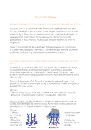 Os recursos hídricos
Reconhecer o papel do ciclo hidrológico na manutenção do equilíbrio da Terra:
A capacidade do ar absorver e reter a humidade depende da temperatura.
Quanto mais elevada a temperatura, maior a capacidade de absorver e reter
vapor de água. O arrefecimento do ar provoca a condensação do vapor de
água presente na atmosfera, formando nuvens e tornando possível a
precipitação. A água regressa muitas vezes de locais distantes de onde foi
evaporado.
Tal deve-se à circulação do ar, pela qual 75% da água que se evapora dos
oceanos, volta a precipitar sobre eles. O ciclo hidrológico mantem assim mais
ou menos constante a quantidade de água no nosso planeta.
Conhecer a circulação geral da atmosfera na zona temperada do Hemisfério
Norte:
A circulação geral da atmosfera (0-35 km de altitude): resulta da combinação
de causas térmicas e dinâmicas que originam as diferenças de pressão
atmosférica. A pressão atmosférica influencia as características dos climas,
podendo originar precipitação/tempo seco, pela ação dos centros de baixas e
altas pressões.
Centros de baixas pressões: Ao subir, a temperatura do ar diminui, o que
provoca a condensação do vapor de água, formando-se nuvens e originando
precipitação- mau tempo.
Origem:
- Térmica: aquecimento do ar + terra quente = ar menos denso = ascensão
- Dinâmica: convergência de ar de direções opostas = ascensão
Centros de altas pressões: Ao descer, a temperatura do ar aumenta, não se
dando a condensação de vapor de água. Assim, estes centros associam-se,
geralmente, a céu limpo e tempo seco- bom tempo.
Origem:
- Térmica: arrefecimento do
ar + terra fria = ar denso e
pesado
- Dinâmica: movimento
descendente do ar frio que se
encontra em altitude
 