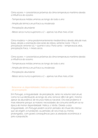 Clima açores -> características próximas do clima temperatura marítimo devido
a Influência do oceano
- Temperaturas médias amenas ao longo de todo o ano
- Amplitude térmica anual fraca ou moderada
- Precipitação abundante
- Meses secos nunca superiores a 2 – apenas nas ilhas mais a Este
Clima madeira -> clima predominantemente mediterrânico devido altitude mais
baixa, devido a orientação este-oeste do relevo, vertente norte + frio e +
precipitação vertente sul, + quente e seca. Porto santo – temperaturas altas,
precipitação fraca, + meses secos.
Clima açores -> características próximas do clima temperatura marítimo devido
a influência do oceano
- Temperaturas médias amenas ao longo de todo o ano
- Amplitude térmica anual fraca ou moderada
- Precipitação abundante
- Meses secos nunca superiores a 2 – apenas nas ilhas mais a Este
Relacionar as disponibilidades hídricas com a quantidade e o tipo
de precipitação:
Em Portugal, a irregularidade da precipitação, tanto no volume total anual,
como na sua distribuição ao longo do ano, torna-se difícil de gerir, mesmo
apesar da abundância de recursos hídricos nacional. Ora este problema é
mais relevante porque as maiores necessidades de consumo verificam-se na
época de menor disponibilidade hídrica, o Verão. Devido a esta
irregularidade, em Portugal podem ocorrer períodos de chuva tão intensa
que dá origem a inundações ou períodos de seca mais ou menos
prolongados, com graves consequências para as atividades económicas e
para a população.
 