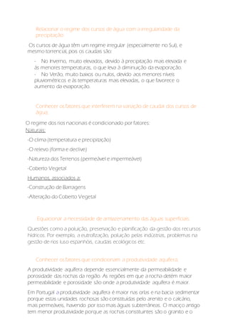 Relacionar o regime dos cursos de água com a irregularidade da
precipitação:
Os cursos de água têm um regime irregular (especialmente no Sul), e
mesmo torrencial, pois os caudais são:
- No Inverno, muito elevados, devido à precipitação mais elevada e
às menores temperaturas, o que leva à diminuição da evaporação.
- No Verão, muito baixos ou nulos, devido aos menores níveis
pluviométricos e às temperaturas mais elevadas, o que favorece o
aumento da evaporação.
Conhecer os fatores que interferem na variação de caudal dos cursos de
água;
O regime dos rios nacionais é condicionado por fatores:
Naturais:
-O clima (temperatura e precipitação)
-O relevo (forma e declive)
-Natureza dos Terrenos (permeável e impermeável)
-Coberto Vegetal
Humanos, associados a:
-Construção de Barragens
-Alteração do Coberto Vegetal
Equacionar a necessidade de armazenamento das águas superficiais:
Questões como a poluição, preservação e planificação da gestão dos recursos
hídricos. Por exemplo, a eutrofização, poluição pelas indústrias, problemas na
gestão de rios luso espanhóis, caudais ecológicos etc.
Conhecer os fatores que condicionam a produtividade aquífera;
A produtividade aquífera depende essencialmente da permeabilidade e
porosidade das rochas da região. As regiões em que a rocha detém maior
permeabilidade e porosidade são onde a produtividade aquífera é maior.
Em Portugal a produtividade aquífera é maior nas orlas e na bacia sedimentar
porque estas unidades rochosas são constituídas pelo arenito e o calcário,
mais permeáveis, havendo por isso mais águas subterrâneas. O maciço antigo
tem menor produtividade porque as rochas constituintes são o granito e o
 