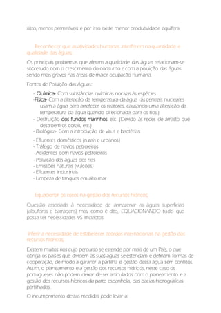 xisto, menos permeáveis e por isso existe menor produtividade aquífera.
Reconhecer que as atividades humanas interferem na quantidade e
qualidade das águas;
Os principais problemas que afetam a qualidade das águas relacionam-se
sobretudo com o crescimento do consumo e com a poluição das águas,
sendo mais graves nas áreas de maior ocupação humana.
Fontes de Poluição das Águas:
- Química- Com substâncias químicas nocivas às espécies
-Física- Com a alteração da temperatura da água (as centrais nucleares
usam a água para arrefecer os reatores, causando uma alteração da
temperatura da água quando direcionada para os rios.)
- Destruição dos fundos marinhos etc. (Devido às redes de arrasto que
destroem os corais, etc.)
- Biológica- Com a introdução de vírus e bactérias.
- Efluentes domésticos (rurais e urbanos)
- Tráfego de navios petroleiros
- Acidentes com navios petroleiros
- Poluição das águas dos rios
- Emissões naturais (vulcões)
- Efluentes industriais
- Limpeza de tanques em alto mar
Equacionar os riscos na gestão dos recursos hídricos;
Questão associada à necessidade de armazenar as águas superficiais
(albufeiras e barragens) mas, como é dito, EQUACIONANDO tudo que
possa ser necessidades VS impactos.
Inferir a necessidade de estabelecer acordos internacionais na gestão dos
recursos hídricos;
Existem muitos rios cujo percurso se estende por mais de um País, o que
obriga os países que dividem as suas águas se estendam e definam formas de
cooperação, de modo a garantir a partilha e gestão dessa água sem conflitos.
Assim, o planeamento e a gestão dos recursos hídricos, neste caso os
portugueses não podem deixar de ser articulados com o planeamento e a
gestão dos recursos hídricos da parte espanhola, das bacias hidrográficas
partilhadas.
O incumprimento destas medidas pode levar a:
 