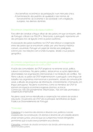 - Aos benefícios económicos da participação num mercado único;
- À harmonização dos padrões de qualidade e das normas de
funcionamento da economia e da sociedade com a legislação
europeia, nos diversos domínios.
Reconhecer a importância do espaço lusófono:
Para além de constituir a língua oficial de oito países, em que se incluem, além
de Portugal, o Brasil e os PALOP e, Timor-Leste, o português representa um
dos principais elos de ligação entre os países lusófonos.
A associação dos países lusófonos na CPLP veio reforçar a cooperação
entre oito países que se encontram unidos por uma herança histórica
comum, assumindo Portugal um papel de interlocutor privilegiado,
sobretudo nas relações com a União Europeia, devido à sua posição
geográfica.
Reconhecer a importância das relações privilegiadas de Portugal com
as comunidades portuguesas e com a CPLP:
A ação das comunidades da CPLP projeta-se na vertente social, política,
cultural e económica. No plano político, destacam-se as ações diplomáticas
desenvolvidas nas organizações internacionais e na mediação de conflitos. No
Plano cultural, os países da CPLP implementaram o português como língua de
trabalho nos organismos internacionais e promovem, através da comunicação
social, a difusão de programas de informação, entretenimento e formação, em
língua portuguesa. No plano económico, como os membros da CPLP se
inserem em espaços económico-regionais distintos, as trocas
Comerciais não são grandemente influenciadas, mas tem sido promovida a
cooperação empresarial.
No plano social, tem-se intensificado a cooperação nos setores da saúde e
educação. Os parceiros da CPLP são os principais beneficiários da Ajuda
Pública ao Desenvolvimento de Portugal.
*Conceitos:
Cidadania: é o exercício dos direitos e deveres civis, políticos e sociais
estabelecidos na constituição. Os direitos e deveres de um cidadão devem
andar sempre juntos, uma vez que ao cumprirmos nossas obrigações
permitimos que o outro exerça também seus direitos.
Concelho: unidade de divisão territorial e de divisão administrativa de
determinados países.
 