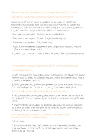 Relacionar as disponibilidades de recursos piscatórios da ZEE com a
extensão da plataforma continental e com as correntes marítimas:
Causas da existência de maior quantidade de pescado na plataforma
continental relacionando com as condições físicas/naturais da plataforma
(oxigenação, plâncton, salinidade, luminosidade...) e, por outro lado, referir a
irregularidade da nossa plataforma e onde ela é mais extensa.
-Tem pouca profundidade (facilitando a entrada de luz)
- Abundância em oxigénio (devido à agitação das águas)
- Baixo teor em sal (devido à água dos rios)
- Água rica em nutrientes (desenvolvimento do plâncton devido à matéria
orgânica transportada pelos rios)
A questão das correntes marítimas tem a ver com o fenómeno de upwelling.
. Problematizar a aplicação da Política Comum das Pescas na atividade
piscatória portuguesa;
Se não conseguirmos os acordos com os outros países, isso obriga-nos a uma
intensificação da pesca na costa portuguesa, o que empobrece ainda mais a
quantidade de peixe existente.
80% do peixe pescado em Portugal, provém das águas nacionais. Contudo
é necessário importar pois somos um pais grande consumir de peixe.
Compreender a necessidade da gestão racional dos stocks;
A redução da atividade nos pesqueiros externos tem levado à intensificação
da exploração dos recursos em águas costeiras, o que leva à diminuição dos
stocks.
A implementação de medidas de proteção das espécies, como a definição
de quotas de pesca e de restrições de às capturas, deverá contribuir para a
estabilização e renovação dos stocks.
Compreender que a existência da atividade piscatória induz o
desenvolvimento de outras atividades;
* Aquicultura
Trata-se de uma atividade, com benefícios para o ambiente, uma vez que
pode colaborar na preservação de espécies piscícolas evitando a sobre
exploração de recursos.
 