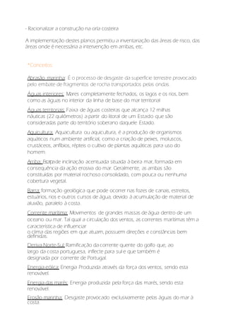 - Racionalizar a construção na orla costeira
A implementação destes planos permitiu a inventariação das áreas de risco, das
áreas onde é necessária a intervenção em arribas, etc.
*Conceitos:
Abrasão marinha: É o processo de desgaste da superfície terrestre provocado
pelo embate de fragmentos de rocha transportados pelas ondas.
Águas interiores: Mares completamente fechados, os lagos e os rios, bem
como as águas no interior da linha de base do mar territorial
Águas territoriais: Faixa de águas costeiras que alcança 12 milhas
náuticas (22 quilômetros) a partir do litoral de um Estado que são
consideradas parte do território soberano daquele Estado.
Aquicultura: Aquacultura ou aquicultura, é a produção de organismos
aquáticos num ambiente artificial, como a criação de peixes, moluscos,
crustáceos, anfíbios, répteis o cultivo de plantas aquáticas para uso do
homem.
Arriba: Escarpade inclinação acentuada situada à beira mar, formada em
consequência da ação erosiva do mar. Geralmente, as arribas são
constituídas por material rochoso consolidado, com pouca ou nenhuma
cobertura vegetal.
Barra: formação geológica que pode ocorrer nas fozes de canais, estreitos,
estuários, rios e outros cursos de água, devido à acumulação de material de
aluvião, paralelo à costa.
Corrente marítima: Movimentos de grandes massas de água dentro de um
oceano ou mar. Tal qual a circulação dos ventos, as correntes marítimas têm a
característica de influenciar
o clima das regiões em que atuam, possuem direções e constâncias bem
definidas.
Deriva Norte-Sul: Ramificação da corrente quente do golfo que, ao
largo da costa portuguesa, inflecte para sul e que também é
designada por corrente de Portugal.
Energia eólica: Energia Produzida através da força dos ventos, sendo esta
renovável.
Energia das marés: Energia produzida pela força das marés, sendo esta
renovável.
Erosão marinha: Desgaste provocado exclusivamente pelas águas do mar à
costa.
 