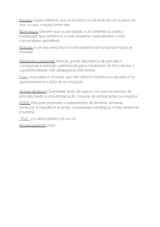 Estuário: Espaço Marítimo que se encontra na transição de um rio para um
mar, ou seja, o espaço entre eles.
Maré negra: Derrame que ocorre devido a um acidente ou prática
inadequada que contamina o meio ambiente, especialmente o mar,
com produtos petrolíferos.
Nortada: é um tipo vento frio na costa ocidental da Europa que sopra de
noroeste
Plataforma continental: Área de grande abundância de pescado e
corresponde à extensão submersa da placo continental, de fraco declive e
cuja profundidade não ultrapassa os 200 metros.
Praia: costa baixa e arenosa, que não oferece resistência à abrasão e na
qual predomina a ação de acumulação.
Quotas de pesca: Quantidade limite de captura, em peso ou volume, de
pescado, fixado a uma embarcação, conjunto de embarcações ou empresa.
POOC: Procuram promover o ordenamento do território, tentando
revalorizar e requalificar as praias, consideradas estratégicas a nível ambiental
e turístico.
“ R ia” : é o último pedaço de um rio.
Recurso piscícola: peixe.
 