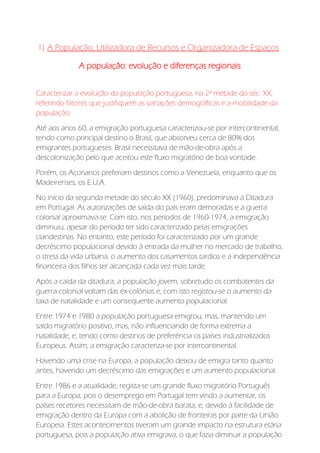 1) A População, Utilizadora de Recursos e Organizadora de Espaços
A população: evolução e diferenças regionais
Caracterizar a evolução da população portuguesa, na 2ª metade do séc. XX,
referindo fatores que justifiquem as variações demográficas e a mobilidade da
população:
Até aos anos 60, a emigração portuguesa caracterizou-se por intercontinental,
tendo como principal destino o Brasil, que absorveu cerca de 80% dos
emigrantes portugueses. Brasil necessitava de mão-de-obra após a
descolonização pelo que aceitou este fluxo migratório de boa vontade.
Porém, os Açorianos preferiam destinos como a Venezuela, enquanto que os
Madeirenses, os E.U.A.
No início da segunda metade do século XX (1960), predominava a Ditadura
em Portugal. As autorizações de saída do país eram demoradas e a guerra
colonial aproximava-se. Com isto, nos períodos de 1960-1974, a emigração
diminuiu, apesar do período ter sido caracterizado pelas emigrações
clandestinas. No entanto, este período foi caracterizado por um grande
decréscimo populacional devido à entrada da mulher no mercado de trabalho,
o stress da vida urbana, o aumento dos casamentos tardios e a independência
financeira dos filhos ser alcançada cada vez mais tarde.
Após a caída da ditadura, a população jovem, sobretudo os combatentes da
guerra colonial voltam das ex-colónias e, com isto registou-se o aumento da
taxa de natalidade e um consequente aumento populacional.
Entre 1974 e 1980 a população portuguesa emigrou, mas, mantendo um
saldo migratório positivo, mas, não influenciando de forma extrema a
natalidade, e, tendo como destinos de preferência os países industrializados
Europeus. Assim, a emigração caracteriza-se por intercontinental.
Havendo uma crise na Europa, a população deixou de emigra tanto quanto
antes, havendo um decréscimo das emigrações e um aumento populacional.
Entre 1986 e a atualidade, regista-se um grande fluxo migratório Português
para a Europa, pois o desemprego em Portugal tem vindo a aumentar, os
países recetores necessitam de mão-de-obra barata, e, devido à facilidade de
emigração dentro da Europa com a abolição de fronteiras por parte da União
Europeia. Estes acontecimentos tiveram um grande impacto na estrutura etária
portuguesa, pois a população ativa emigrava, o que fazia diminuir a população
 
