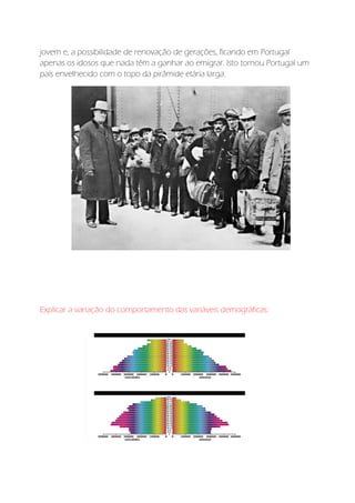 jovem e, a possibilidade de renovação de gerações, ficando em Portugal
apenas os idosos que nada têm a ganhar ao emigrar. Isto tornou Portugal um
país envelhecido com o topo da pirâmide etária larga.
Explicar a variação do comportamento das variáveis demográficas:
 