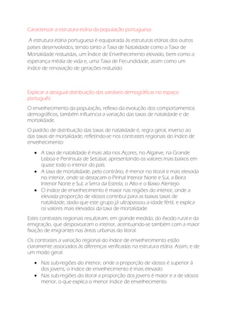 Caracterizar a estrutura etária da população portuguesa:
A estrutura etária portuguesa é equiparada às estruturas etárias dos outros
países desenvolvidos, tendo tanto a Taxa de Natalidade como a Taxa de
Mortalidade reduzidas, um Índice de Envelhecimento elevado, bem como a
esperança média de vida e, uma Taxa de Fecundidade, assim como um
índice de renovação de gerações reduzido.
Explicar a desigual distribuição das variáveis demográficas no espaço
português:
O envelhecimento da população, reflexo da evolução dos comportamentos
demográficos, também influencia a variação das taxas de natalidade e de
mortalidade.
O padrão de distribuição das taxas de natalidade é, regra geral, inverso ao
das taxas de mortalidade, refletindo-se nos contrastes regionais do índice de
envelhecimento:
 A taxa de natalidade é mais alta nos Açores, no Algarve, na Grande
Lisboa e Península de Setúbal, apresentando os valores mais baixos em
quase todo o interior do país.
 A taxa de mortalidade, pelo contrário, é menor no litoral e mais elevada
no interior, onde se destacam o Pinhal Interior Norte e Sul, a Beira
Interior Norte e Sul, a Serra da Estrela, o Alto e o Baixo Alentejo
 O índice de envelhecimento é maior nas regiões do interior, onde a
elevada proporção de idosos contribui para as baixas taxas de
natalidade, dado que este grupo já ultrapassou a idade fértil, e explica
os valores mais elevados da taxa de mortalidade.
Estes contrastes regionais resultaram, em grande medida, do êxodo rural e da
emigração, que despovoaram o interior, acentuando-se também com a maior
fixação de imigrantes nas áreas urbanas do litoral.
Os contrastes a variação regional do índice de envelhecimento estão
claramente associados às diferenças verificadas na estrutura etária. Assim, e de
um modo geral:
 Nas sub-regiões do interior, onde a proporção de idosos é superior à
dos jovens, o índice de envelhecimento é mais elevado.
 Nas sub-regiões do litoral a proporção dos jovens é maior e a de idosos
menor, o que explica o menor índice de envelhecimento.
 