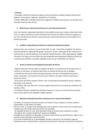 - Tribunais:
 # Areopago: tribunal formado por antigos arcontes que haviam acabado funções vitaliciamente.
Julgavam crimes graves: religiosos, homicídios e os incêndios.
 # Helieu: 6000 juízes sorteados anualmente, julgavam os delitos menos graves, e as decisões eram
tomadas através de voto secreto


    5. Mostrar que a democracia ateniense era uma democracia directa

Como não existiam organizações partidárias cada cidadão actuava por si próprio, desempenhando
à vez, os cargos necessários ao bom andamento dos assuntos da cidade. A democracia grega era,
por isso, uma democracia directa e todo aquele que se desinteressava dos assuntos públicos era
malvisto pela polis.


    6. Justificar a importância da oratória no contexto da democracia directa

Podemos dizer que a oratória é a arte do bem falar, ou seja, “como falar em público” da maneira
correcta fazendo uso adequado dos gestos, da postura, da voz e ordenação da fala. Então isto era
essencial pois os assuntos políticos eram bastante importantes para a Pólis, logo qualquer cidadão
iria exercer um cargo, por isso tinham de estar preparados para apresentar propostas e discuti-las
na Eclésia, para justificar as medidas adoptadas e para acusar ou defender nos tribunais.


    7. Avaliar os limites da participação democrática de Atenas

- Regime politico que diz que todos os cidadãos são iguais, no entanto isso não acontecia, pois as
mulheres, os escravos e os metecos não tinham os mesmos direitos do que os cidadãos;
- A democracia funcionava só para um pequeno grupo, visto que a participação democrática
estava, reservada a uma escassa minoria em que mulheres, escravos e metecos não tinham o
direito de intervir;
- Os escravos não tinham qualquer direito, eram considerados propriedade de outrem, podendo
dele dispor-se livremente;
- As mulheres não eram donas de si mesmas, alguém teria que ter a sua tutela, por exemplo o pai,
marido ou filho;
- Os metecos estavam impedidos de participar no governo, casar com uma ateniense ou possuir
terras e bens, porém eram obrigados a pagar impostos.


    8. Relacionar educação dos jovens atenienses com o exercício da cidadania

Em Atenas, é necessário converter os jovens em homens cultos, corajosos, sensíveis, ao belo e
empenhados na vida política da cidade.
Até aos 7 anos, as crianças eram educadas pela mãe no gineceu. A partir daí eram orientadas para
os papéis que, mais tarde, deveriam assumir na sociedade:
- As raparigas ficavam em casa, onde aprendiam todos os louvores que competiam à mulher.
- Os rapazes iam a escola e preparavam-se para ser cidadãos.
O estado pouco interferia na educação, no entanto recomendava que aprendessem a nadar, a ler, a
escrever e que praticassem exercícios físicos.
O currículo compreendia-se na aprendizagem da leitura, da escrita e da aritmética; logo que
dominassem esses conhecimentos, o gramatico (mestre de ler e escrever) iniciava-lhes nos poemas


                                                                                                     2
 