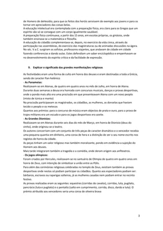 de Homero de deHesidio, para que os feitos dos heróis servissem de exemplo aos jovens e para os
tornar em apreciadores das coisas belas.
A educação intelectual era contemplada com a preparação física, era claro para os Gregos que um
espirito são só se consegue com um corpo igualmente saudável.
A preparação física continuava, a partir dos 15 anos, em escolas próprias, os ginásios, onde
também ensinava-se a matemática e filosofia.
A educação do cidadão complementava-se, depois, no exercício da vida cívica, através da
participação nas assembleias, do exercício das magistraturas ou de animadas discussões na ágora.
No séc. V a.C. surgiram os sofistas, professores viajantes, que andavam de cidade em cidade
fazendo conferencias e dando aulas. Estes defendiam um saber enciclopédico e empenhavam-se
no desenvolvimento do espirito crítico e da facilidade de expressão.


    9. Explicar o significado das grandes manifestações religiosas

As festividades eram uma forma de culto em honra dos deuses e eram destinadas a toda a Grécia,
sendo de caracter Pan-helénico
- As Panameias:
Realizavam-se em Atenas, de quatro em quatro anos no mês de Julho, em honra de Atena.
Durante duas semanas a deusa era honrada com concursos musicais, danças e provas desportivas,
onde o pondo mais alto era uma procissão em que presenteavam Atena com um novo peoplo
(misto de túnica e manto)
Na procissão participavam os magistrados, os cidadãos, as mulheres, as donzelas que haviam
tecido o peoplo e os metecos
Quantos aos prémios: para o concurso de música eram objectos de prata e ouro, para a prova de
trajes militares era um escudo e para os jogos desportivos era azeite.
- As Grandes Dionisias:
Realizavam-se em Atenas durante seis dias do mês de Março, em honra de Dionisio (deus do
vinho), onde originou-se o teatro.
Os autores concorriam com um conjunto de três peças de caracter dramático e o vencedor recebia
uma pequena quantia em dinheiro, uma coroa de hera e a distinção de ver o seu nome escrito nos
registos de honra da cidade.
As peças tinham um valor religioso mas também moralizante, pondo em evidência a sujeição do
Homem aos deuses.
Mais tarde integraram também a tragedia e a comédia, onde deram origem aos anfiteatros.
- Os jogos olímpicos:
Foram criados por Hercules, realizavam-se no santuário de Olimpia de quatro em quatro anos em
honra de Zeus, com intenção de simbolizar a união entre as Pólis.
Para além das cerimónias religiosas celebradas no templo de Zeus, existiam também as provas
desportivas onde nestas só podiam participar os cidadãos. Quanto aos espectadores podiam ser:
bárbaros, escravos ou raparigas solteiras, já as mulheres casadas nem podiam entrar no recinto
festivo.
As provas realizadas eram as seguintes: equestres (corridas de cavalos), corridas, luta, pugilato,
pancrácio (luta e pugilato) e o pentatlo (salto em cumprimento, corrida, disco, dardo e luta). O
prémio atribuído aos vencedores seria uma coroa de oliveira brava




                                                                                                   3
 