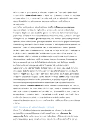 ácidos gordos: a passagem de acetil-coA a malonil-coA. Outro efeito da insulina é
sobre a enzima lipoproteína lipaseresponsável, nos capilares sanguíneos, por degradar
as lipoproteínas do sangue em ácidos gordos e glicerol, um pré-requisito para a sua
absorção pelo tecido adiposo onde são reconvertidas em triglicerídeos e
armazenadas.
Ao nível do tecido adiposo a insulina iniba a acção da lipasehormono-sensível,
responsável pela hidrólise dos triglicerídeos armazenados promovendo ainda o
transporte da glucose para as células gordas exactamente da mesma maneira que
promovia a entrada do monossacarídeo nas células musculares. A utilização principal
desta glucose é a síntese de glicerol necessária para a síntese de novos triglicerídeos,
quando unidos comos ácidos gordos provenientes da acção da lipoproteína lipase na
corrente sanguínea. Na ausência de insulina todos os efeitos previamente referidos são
revertidos. O efeito mais importante é uma activação brutal da enzima lipase no
tecido adiposo que por sua vez catalisa a hidrólise dos triglicerídeos em ácidos gordos
e glicerol que são libertados para a corrente sanguínea, tornando-se este ácidos
gordos livres a principal fonte de energia em todos os tecidos excepto no cérebro.
Outro resultado imediato da existência de grandes quantidades de ácidos gordos
livres no sangue é a síntese de fosfolípidos e colesterol a nível do fígado que são
posteriormente reenviados para a corrente sanguínea onde aumentam
substancialmente a concentração de lipoproteínas. Isto explica o porquê de muitos
doentes de diabetes correrem um risco elevado de sofrer aterosclerose. Ainda outro
resultado negativo da ausência de actividade de insulina é a activação, por excesso
de ácidos gordos nas células do fígado, da actividade da carnitina, responsável pela
entrada dos lípidos da mitocôndria. Desta forma um excesso de ácidos gordos
encontra-se disponível para transformação em acetil-coA e posterior oxidação.
Istoleva à síntese de corpos cetónicos como já foi referido anteriormente, no caso da
ausência de insulina, em doses elevadas. Os corpos cetónicos difundem rapidamente
para a circulação onde podem ser absorvidos por células periféricas e reconvertidos
em acetil-coA para serem usados como fonte de energia. No entanto a insulina inibe
a utilização de corpos cetónicos como fonte de energia levando a que a
concentração destes aumente no sangue levando a problemas séries como acidoses
e coma.
EFEITO DA INSULINA NO METABOLISMO DE PROTEÍNAS
Como já foi referido anteriormente a insulina estimula o transporte de muitos
aminoácidos para as células, característica partilhada com a hormona do
crescimento. Outro efeito é o aumento da tradução do mRNA e a síntese de novas
proteínas, processo que é completamente parado na ausência de insulina, por um

 