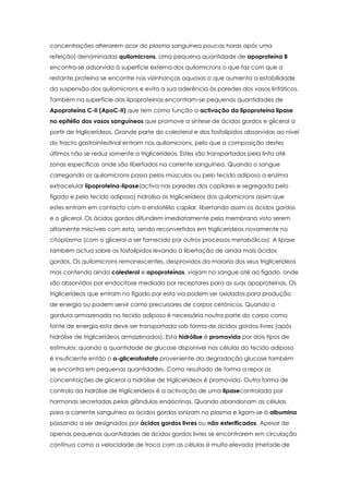 concentrações alterarem acor do plasma sanguíneo poucas horas após uma
refeição) denominadas quilomicrons. Uma pequena quantidade de apoproteína B
encontra-se adsorvida à superfície externa dos quilomicrons o que faz com que a
restante proteína se encontre nas vizinhanças aquosas o que aumenta a estabilidade
da suspensão dos quilomicrons e evita a sua aderência às paredes dos vasos linfáticos.
Também na superfície das lipoproteínas encontram-se pequenas quantidades de
Apoproteína C-II (ApoC-II) que tem como função a activação da lipoproteína lipase
no epitélio dos vasos sanguíneos que promove a síntese de ácidos gordos e glicerol a
partir de triglicerídeos. Grande parte do colesterol e dos fosfolípidos absorvidas ao nível
do tracto gastrointestinal entram nos quilomicrons, pelo que a composição destes
últimos não se reduz somente a triglicerídeos. Estes são transportados pela linfa até
zonas específicas onde são libertados na corrente sanguínea. Quando o sangue
carregando os quilomicrons passa pelos músculos ou pelo tecido adiposo a enzima
extracelular lipoproteina-lipase(activa nas paredes dos capilares e segregada pelo
fígado e pelo tecido adiposo) hidrolisa os triglicerídeos dos quilomicrons assim que
estes entram em contacto com o endotélio capilar, libertando assim os ácidos gordos
e o glicerol. Os ácidos gordos difundem imediatamente pela membrana visto serem
altamente miscíveis com esta, sendo reconvertidos em triglicerídeos novamente no
citoplasma (com o glicerol a ser fornecido por outros processos metabólicos). A lipase
também actua sobre os fosfolípidos levando à libertação de ainda mais ácidos
gordos. Os quilomicrons remanescentes, desprovidos da maioria dos seus triglicerideos
mas contendo ainda colesterol e apoproteínas, viajam no sangue até ao fígado, onde
são absorvidos por endocitose mediada por receptores para as suas apoproteínas. Os
triglicerídeos que entram no fígado por esta via podem ser oxidados para produção
de energia ou podem servir como precursores de corpos cetónicos. Quando a
gordura armazenada no tecido adiposo é necessária noutra parte do corpo como
fonte de energia esta deve ser transportada sob forma de ácidos gordos livres (após
hidrólise de triglicerídeos armazenados). Esta hidrólise é promovida por dois tipos de
estímulos: quando a quantidade de glucose disponível nas células do tecido adiposo
é insuficiente então o α-glicerofosfato proveniente da degradação glucose também
se encontra em pequenas quantidades. Como resultado de forma a repor as
concentrações de glicerol a hidrólise de triglicerídeos é promovida. Outra forma de
controlo da hidrólise de triglicerídeos é a activação de uma lipasecontrolada por
hormonas secretadas pelas glândulas endócrinas. Quando abandonam as células
para a corrente sanguínea os ácidos gordos ionizam no plasma e ligam-se à albumina
passando a ser designados por ácidos gordos livres ou não esterificados. Apesar de
apenas pequenas quantidades de ácidos gordos livres se encontrarem em circulação
contínua como a velocidade de troca com as células é muito elevada (metade de

 