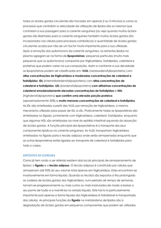 todos os ácidos gordos circulantes são trocados em apenas 2 ou 3 minutos) e como os
processos que controlam a velocidade da utilização de lípidos são os mesmos que
controlam a sua passagem para a corrente sanguínea (ou seja quando muitos ácidos
gordos são libertados para a corrente sanguínea também muitos ácidos gordos são
incorporados nas células para processos catabólicos) a quantidade de ácidos gordos
circulantes acaba por não ser um factor muito importante para a sua utilidade.
Após a remoção dos quilomicrons da corrente sanguínea, os restantes lípidos no
plasma agregam-se na forma de lipoproteínas: pequenas partículas (muito mais
pequenas que os quilomicrons) compostas por triglicerídeos, fosfolípidos, colesterol e
proteínas que podem variar na sua composição. Assim e conforme a sua densidade
as lipoproteínas podem ser classificadas em: VLDL (verylowdensitylipoproteins) com
altas concentrações de triglicerídeos e moderadas concentrações de colesterol e
fosfolípidos; IDL (intermidiatedensitylipoproteins) com altas concentrações de
colesterol e fosfolípidos; LDL (lowdensitylipoproteins) com altíssimas concentrações de
colesterol emoderadamente elevadas concentrações de fosfolípidos e HDL
(highdensitylipoproteins) que contêm uma elevada porção proteica
(aproximadamente 50%) e muito menores concentrações de colesterol e fosfolípidos.
As IDL são sintetizadas a partir das VLDL por remoção de triglicerídeos, o mesmo
mecanismo utilizado para passar de IDL a LDL. Praticamente todas as lipoproteínas são
sintetizadas no fígado, juntamente com triglicerídeos, colesterol, fosfolípidos, enquanto
que algumas HDL são sintetizadas ao nível do epitélio intestinal aquando da absorção
de ácidos gordos. A função principal das lipoproteínas é o transporte dos seus
componentes lipídicos na corrente sanguínea. As VLDL transportam triglicerídeos
sintetizados no fígado para o tecido adiposo onde serão armazenados enquanto que
as outras lipoproteínas estão ligadas ao transporte de colesterol e fosfolípidos para
todo o corpo.
DEPÓSITOS DE GORDURA
Como já tem vindo a ser referido existem dois locais principais de armazenamento de
lípidos: o fígado e o tecido adiposo. O tecido adiposo é constituído por células que
armazenam até 95% do seu volume total apenas em triglicerídeos. Estes encontram-se
invariavelmente em forma líquida. Quando os tecidos são expostos a frio prolongado
as cadeias de ácidos gordos dos triglicerídeos, num período de tempo de semanas,
tornam-se progressivamente ou mais curtos ou mais insaturados de modo a baixar o
seu ponto de fusão e a mantê-los no estado líquido. Este facto é particularmente
importante pois apenas a forma líquida dos triglicerídeos é hidrolisável e transportada
das células. As principais funções do fígado no metabolismo de lípidos são a
degradação de ácidos gordos em pequenos componentes que podem ser utilizados

 