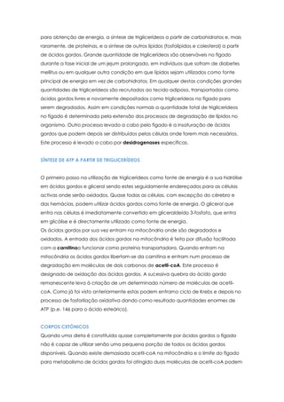para obtenção de energia, a síntese de triglicerídeos a partir de carbohidratos e, mais
raramente, de proteínas, e a síntese de outros lípidos (fosfolípidos e colesterol) a partir
de ácidos gordos. Grande quantidade de triglicerídeos são observáveis no fígado
durante a fase inicial de um jejum prolongado, em indivíduos que sofram de diabetes
mellitus ou em qualquer outra condição em que lípidos sejam utilizados como fonte
principal de energia em vez de carbohidratos. Em qualquer destas condições grandes
quantidades de triglicerídeos são recrutados ao tecido adiposo, transportados como
ácidos gordos livres e novamente depositados como triglicerídeos no fígado para
serem degradados. Assim em condições normais a quantidade total de triglicerídeos
no fígado é determinada pela extensão dos processos de degradação de lípidos no
organismo. Outro processo levado a cabo pelo fígado è a insaturação de ácidos
gordos que podem depois ser distribuídos pelas células onde forem mais necessários.
Este processo é levado a cabo por desidrogenases específicas.
SÍNTESE DE ATP A PARTIR DE TRIGLICERÍDEOS
O primeiro passo na utilização de triglicerídeos como fonte de energia é a sua hidrólise
em ácidos gordos e glicerol sendo estes seguidamente endereçados para as células
activas onde serão oxidados. Quase todas as células, com excepção do cérebro e
das hemácias, podem utilizar ácidos gordos como fonte de energia. O glicerol que
entra nas células é imediatamente convertido em gliceraldeído 3-fosfato, que entra
em glicólise e é directamente utilizado como fonte de energia.
Os ácidos gordos por sua vez entram na mitocôndria onde são degradados e
oxidados. A entrada dos ácidos gordos na mitocôndria é feita por difusão facilitada
com a carnitinaa funcionar como proteína transportadora. Quando entram na
mitocôndria os ácidos gordos libertam-se da carnitina e entram num processo de
degradação em moléculas de dois carbonos de acetil-coA. Este processo é
designado de oxidação dos ácidos gordos. A sucessiva quebra do ácido gordo
remanescente leva à criação de um determinado número de moléculas de acetilcoA. Como já foi visto anteriormente estas podem entrarno ciclo de Krebs e depois no
processo de fosforilação oxidativa dando como resultado quantidades enormes de
ATP (p.e. 146 para o ácido esteárico).
CORPOS CETÓNICOS
Quando uma dieta é constituída quase completamente por ácidos gordos o fígado
não é capaz de utilizar senão uma pequena porção de todos os ácidos gordos
disponíveis. Quando existe demasiada acetil-coA na mitocôndria e o limite do fígado
para metabolismo de ácidos gordos foi atingido duas moléculas de acetil-coA podem

 