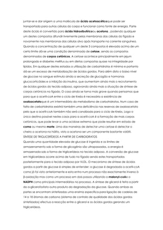 juntar-se e dar origem a uma molécula de ácido acetoacéticoque pode ser
transportado para outras células do corpo e funcionar como fonte de energia. Parte
deste ácido é convertido para ácido hidroxibutíricoou acetona , podendo qualquer
um destes compostos difundir livremente pelas membranas das células do fígado e
novamente nas membranas das células alvo após transporte na corrente sanguínea.
Quando a concentração de qualquer um deste 3 compostos é elevada acima de um
certo limite dá-se uma condição denominada de cetose, sendo os compostos
denominados de corpos cetónicos. A cetose acontece principalmente em jejum
prolongado e diabetes mellitus ou em dietas compostas quase na integridade por
lípidos. Em qualquer destes estados a utilização de carbohidratos é mínima e portanto
dá-se um excesso de metabolização de ácidos gordos. Para além disto o baixo nível
de glucose no sangue estimula ainda a secreção de glucagão e hormonas
glucocorticóides e a inibição da insulina, que aumentam ainda mais o recrutamento
de ácidos gordos do tecido adiposo, agravando ainda mais a situação de síntese de
corpos cetónicos no fígado. O caso ainda se torna mais grave quando pensamos que
para que a acetil-coA entre o ciclo de Krebs é necessária a existência de
oxaloacetatoque é um intermediário do metabolismo de carbohidratos. Num caso de
falta de carbohidratos existirá também uma deficiência nas reservas de oxaloacetato
pelo que a acetil-coA também não será canalizada para o ciclo de Krebs. Logo o
único destino possível nestes casos para a acetil-coA é a formação de mais corpos
cetónicos, que pode levar a uma acidose extrema que pode resultar em estado de
coma ou mesmo morte. Uma das maneiras de detectar uma cetose é detectar o
cheiro a acetona no hálito, visto a acetona ser um componente bastante volátil.
SÍNTESE DE TRIGLICERÍDEOS A PARTIR DE CARBOIDRATOS
Quando uma quantidade elevada de glucose é ingerida e os limites de
armazenamento sob a forma de glicogénio são ultrapassados, a energia é
armazenada sob a forma de triglicerídeos no tecido adiposo. A conversão de glucose
em triglicerídeos ocorre acima de tudo no fígado sendo estes transportados
posteriormente para o tecido adiposo por VLDL. O mecanismo de síntese de ácidos
gordos a partir de glucose é simples de entender: a glucose é degradada a acetil-coA
como já foi visto anteriormente e esta entra num processo não exactamente inverso à
β-oxidação mas como um processo em dois passos utilizando o malonyl-coAe o
NADPH como principais intermediários no processo. A síntese de glicerol é feita a partir
do α-glicerofosfato outro produto da degradação da glucose. Quando ambas as
partes se encontram sintetizadas uma enzima específica para ligação de cadeias de
14 a 18 átomos de carbono (sistema de controlo de qualidade dos ácidos gordos
sintetizados) efectua a reacção entre o glicerol e os ácidos gordos gerando um
triglicerídeos.

 