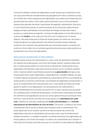 Como já foi referido a síntese de triglicerídeos a partir de glucose é importante muito
por causa dos limites de armazenamento de glicogénio em todas as células do corpo,
ao contrário dos muitos quilogramas de triglicerídeos que podem ser armazenados em
grande parte das células. Outra razão quearmazenada o que os torna excelentes
reservas para períodos de menor capacidade de degradar carbohidratos. Este facto
é muito importante quando um animal necessita de se mover para sobreviver pois
assegura sempre quantidades muito elevadas de energia armazenada mesmo
quando os carbohidratos se esgotam. A síntese de triglicerídeos é muito dificultada na
ausência de insulina: como a glucose não entra nem no fígado nem no tecido
adiposo, não existe base para a síntese de ácidos gordos via acetil-coA, nem para a
síntese de glicerol via α-glicerofosfato. Esta síntese é também possível utilizando
proteínas como substrato visto grande parte dos aminoácidos serem convertíveis em
acetil-coA. Numa dieta rica em proteínas grande parte do excesso pode portanto ser
armazenado sob a forma de triglicerídeos.
REGULAÇÃO DO METABOLISMO DE TRIGLICERÍDEOS
Quando existe excesso de carbohidratos no corpo, estes são geralmente preferidos
em relação aos ácidos gordos como fonte de energia. Existem variadas razões para
isto: os ácidos gordos existem em duas formas fundamentais: ácidos gordos livres e
triglicerídeos armazenados. Estas duas formas encontram-se em constante equilíbrio
entre si. Quando existem quantidades excessivas de α-glicerofosfato este liga-se aos
ácidos gordos livres e gera triglicerídeos, desequilibrando o equilíbrio referido. Ou seja,
a simples ingestão de grandes quantidades de carbohidratos diminui a quantidade de
ácidos gordos circulantes aumentando a quantidade de triglicerídeos armazenados. A
juntar ao anteriormente dito é fácil perceber que a velocidade de síntese de ácidos
gordos é superior à sua degradação, isto porqueexcesso de carbohidratos a
seremmetabolizados leva a excesso de acetil-coA na célula, excesso esse que pode
ser canalizado para a síntese de ácidos gordos, aumentando a velocidade de síntese
em detrimento da degradação dos poucos ácidos gordos livres por β-oxidação. Para
terminar o passo limitante da síntese de ácidos gordos é a carboxilação da acetilcoAa malonilco-A, reacção catalisada pela acetil-coAcarboxilaseque é activada
pela presença de intermediários do ciclo de Krebs. Concluindo, a presença de muitos
carbohidratos não só poupa os lípidos para situações onde os carbohidratos não
estão disponíveis como também aumenta as reservas destes sob a forma de
triglicerídeos. Quando os carbohidratos são escassos tudo o que foi anteriormente
referido é revertido, e o equilíbrio é desfeito no sentido de recorrer aos triglicerídeos do
tecido adiposo como fonte de energia. A ausência de carbohidratos leva também à
diminuição da secreção de insulina que por sua vez diminui a velocidade de utilização

 