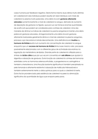 corpo humano por feedback negativo. Desta forma mesmo duas dietas muito distintas
em colesterol em dois indivíduos podem resultar em dois indivíduos com níveis de
colesterol no plasma muito parecidos. Uma dieta rica em gorduras altamente
saturadas aumenta bastante o nível de colesterol no sangue, derivado do aumento
de deposição de gorduras no fígado, que por sua vez fornece enormes quantidades
de acetil-coA que podem ser canalizadas para a síntese de colesterol. Uma das
maneiras de diminuir os indices de colesterol no pasma sanguíneo é manter uma dieta
pobre em gorduras saturadas. Antagonicamente uma dieta rica em gorduras
altamente insaturadas geralmente diminui o nível de colesterol no plasma sanguíneo,
processo cujo mecanismo é ainda desconhecido. Uma deficiência em insulina ou
hormona da tiróideresulta num aumento da concentração de colesterol no sangue
enquanto que um excesso de hormona de tiróidediminui esse mesmo valor, processos
possivelmente relacionados com os diferentes graus de actividade das enzimas na
regulação do metabolismo de lípidos. Grande parte do colesterol é utilizado para a
síntese de ácido cólico que por sua vez em convertido em sais biliares que ajudam à
digestão e absorção de gorduras. Outra função do colesterol é a síntese de hormonas
esteróides como as hormonas adrenocorticóides, a progesterona e o estrogénio e
também a testosterona. Uma fracção bastante significativa é também precipitada na
pele tornando-a altamente resistente à absorção de moléculas hidrossolúveis e
também extremamente inerte a vários químicos para os quais o colesterol é inerte.
Outro factor providenciado pela existência de colesterol na pele é a diminuição
significativa da quantidade de água que evapora pelos poros.

 