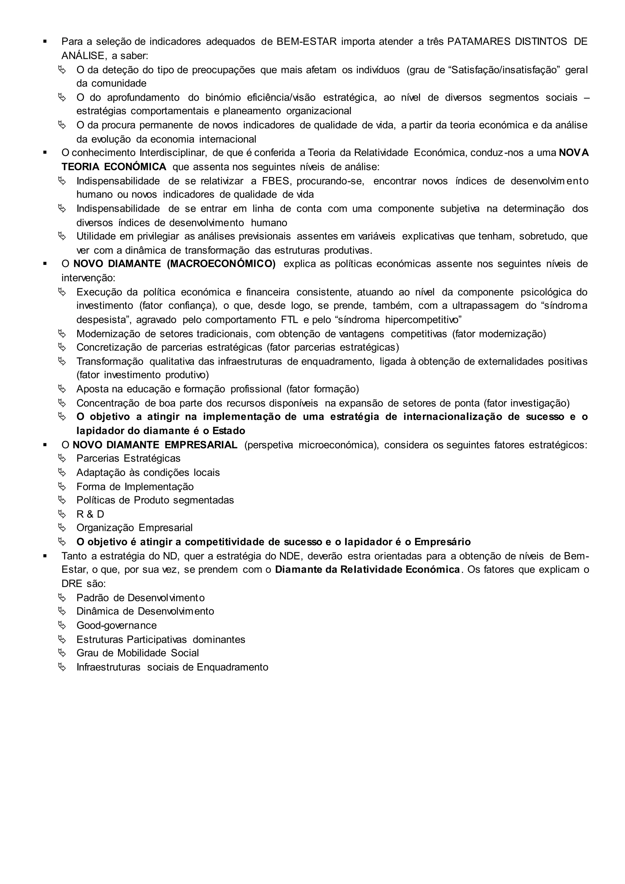  Para a seleção de indicadores adequados de BEM-ESTAR importa atender a três PATAMARES DISTINTOS DE
ANÁLISE, a saber:
 O da deteção do tipo de preocupações que mais afetam os indivíduos (grau de “Satisfação/insatisfação” geral
da comunidade
 O do aprofundamento do binómio eficiência/visão estratégica, ao nível de diversos segmentos sociais –
estratégias comportamentais e planeamento organizacional
 O da procura permanente de novos indicadores de qualidade de vida, a partir da teoria económica e da análise
da evolução da economia internacional
 O conhecimento Interdisciplinar, de que é conferida a Teoria da Relatividade Económica, conduz-nos a uma NOVA
TEORIA ECONÓMICA que assenta nos seguintes níveis de análise:
 Indispensabilidade de se relativizar a FBES, procurando-se, encontrar novos índices de desenvolvim ento
humano ou novos indicadores de qualidade de vida
 Indispensabilidade de se entrar em linha de conta com uma componente subjetiva na determinação dos
diversos índices de desenvolvimento humano
 Utilidade em privilegiar as análises previsionais assentes em variáveis explicativas que tenham, sobretudo, que
ver com a dinâmica de transformação das estruturas produtivas.
 O NOVO DIAMANTE (MACROECONÓMICO) explica as políticas económicas assente nos seguintes níveis de
intervenção:
 Execução da política económica e financeira consistente, atuando ao nível da componente psicológica do
investimento (fator confiança), o que, desde logo, se prende, também, com a ultrapassagem do “síndroma
despesista”, agravado pelo comportamento FTL e pelo “síndroma hipercompetitivo”
 Modernização de setores tradicionais, com obtenção de vantagens competitivas (fator modernização)
 Concretização de parcerias estratégicas (fator parcerias estratégicas)
 Transformação qualitativa das infraestruturas de enquadramento, ligada à obtenção de externalidades positivas
(fator investimento produtivo)
 Aposta na educação e formação profissional (fator formação)
 Concentração de boa parte dos recursos disponíveis na expansão de setores de ponta (fator investigação)
 O objetivo a atingir na implementação de uma estratégia de internacionalização de sucesso e o
lapidador do diamante é o Estado
 O NOVO DIAMANTE EMPRESARIAL (perspetiva microeconómica), considera os seguintes fatores estratégicos:
 Parcerias Estratégicas
 Adaptação às condições locais
 Forma de Implementação
 Políticas de Produto segmentadas
 R & D
 Organização Empresarial
 O objetivo é atingir a competitividade de sucesso e o lapidador é o Empresário
 Tanto a estratégia do ND, quer a estratégia do NDE, deverão estra orientadas para a obtenção de níveis de Bem-
Estar, o que, por sua vez, se prendem com o Diamante da Relatividade Económica. Os fatores que explicam o
DRE são:
 Padrão de Desenvolvimento
 Dinâmica de Desenvolvimento
 Good-governance
 Estruturas Participativas dominantes
 Grau de Mobilidade Social
 Infraestruturas sociais de Enquadramento
 