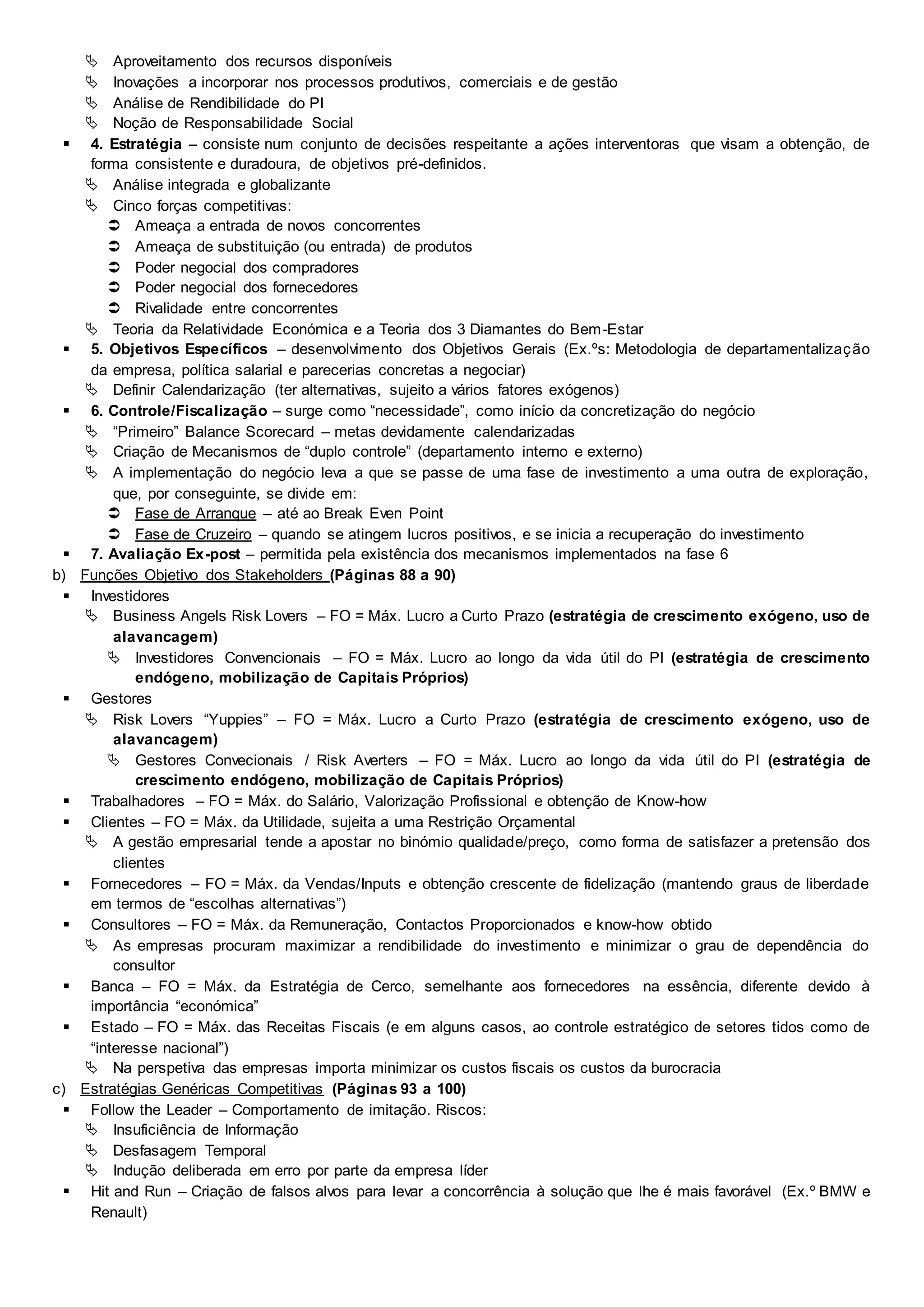  Aproveitamento dos recursos disponíveis
 Inovações a incorporar nos processos produtivos, comerciais e de gestão
 Análise de Rendibilidade do PI
 Noção de Responsabilidade Social
 4. Estratégia – consiste num conjunto de decisões respeitante a ações interventoras que visam a obtenção, de
forma consistente e duradoura, de objetivos pré-definidos.
 Análise integrada e globalizante
 Cinco forças competitivas:
 Ameaça a entrada de novos concorrentes
 Ameaça de substituição (ou entrada) de produtos
 Poder negocial dos compradores
 Poder negocial dos fornecedores
 Rivalidade entre concorrentes
 Teoria da Relatividade Económica e a Teoria dos 3 Diamantes do Bem-Estar
 5. Objetivos Específicos – desenvolvimento dos Objetivos Gerais (Ex.ºs: Metodologia de departamentalização
da empresa, política salarial e parecerias concretas a negociar)
 Definir Calendarização (ter alternativas, sujeito a vários fatores exógenos)
 6. Controle/Fiscalização – surge como “necessidade”, como início da concretização do negócio
 “Primeiro” Balance Scorecard – metas devidamente calendarizadas
 Criação de Mecanismos de “duplo controle” (departamento interno e externo)
 A implementação do negócio leva a que se passe de uma fase de investimento a uma outra de exploração,
que, por conseguinte, se divide em:
 Fase de Arranque – até ao Break Even Point
 Fase de Cruzeiro – quando se atingem lucros positivos, e se inicia a recuperação do investimento
 7. Avaliação Ex-post – permitida pela existência dos mecanismos implementados na fase 6
b) Funções Objetivo dos Stakeholders (Páginas 88 a 90)
 Investidores
 Business Angels Risk Lovers – FO = Máx. Lucro a Curto Prazo (estratégia de crescimento exógeno, uso de
alavancagem)
 Investidores Convencionais – FO = Máx. Lucro ao longo da vida útil do PI (estratégia de crescimento
endógeno, mobilização de Capitais Próprios)
 Gestores
 Risk Lovers “Yuppies” – FO = Máx. Lucro a Curto Prazo (estratégia de crescimento exógeno, uso de
alavancagem)
 Gestores Convecionais / Risk Averters – FO = Máx. Lucro ao longo da vida útil do PI (estratégia de
crescimento endógeno, mobilização de Capitais Próprios)
 Trabalhadores – FO = Máx. do Salário, Valorização Profissional e obtenção de Know-how
 Clientes – FO = Máx. da Utilidade, sujeita a uma Restrição Orçamental
 A gestão empresarial tende a apostar no binómio qualidade/preço, como forma de satisfazer a pretensão dos
clientes
 Fornecedores – FO = Máx. da Vendas/Inputs e obtenção crescente de fidelização (mantendo graus de liberdade
em termos de “escolhas alternativas”)
 Consultores – FO = Máx. da Remuneração, Contactos Proporcionados e know-how obtido
 As empresas procuram maximizar a rendibilidade do investimento e minimizar o grau de dependência do
consultor
 Banca – FO = Máx. da Estratégia de Cerco, semelhante aos fornecedores na essência, diferente devido à
importância “económica”
 Estado – FO = Máx. das Receitas Fiscais (e em alguns casos, ao controle estratégico de setores tidos como de
“interesse nacional”)
 Na perspetiva das empresas importa minimizar os custos fiscais os custos da burocracia
c) Estratégias Genéricas Competitivas (Páginas 93 a 100)
 Follow the Leader – Comportamento de imitação. Riscos:
 Insuficiência de Informação
 Desfasagem Temporal
 Indução deliberada em erro por parte da empresa líder
 Hit and Run – Criação de falsos alvos para levar a concorrência à solução que lhe é mais favorável (Ex.º BMW e
Renault)
 