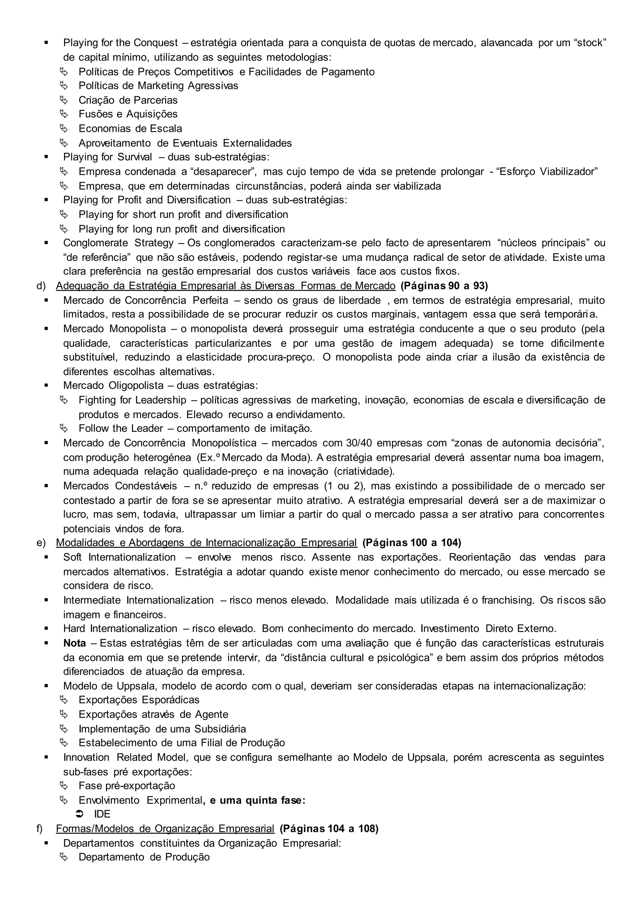  Playing for the Conquest – estratégia orientada para a conquista de quotas de mercado, alavancada por um “stock”
de capital mínimo, utilizando as seguintes metodologias:
 Políticas de Preços Competitivos e Facilidades de Pagamento
 Políticas de Marketing Agressivas
 Criação de Parcerias
 Fusões e Aquisições
 Economias de Escala
 Aproveitamento de Eventuais Externalidades
 Playing for Survival – duas sub-estratégias:
 Empresa condenada a “desaparecer”, mas cujo tempo de vida se pretende prolongar - “Esforço Viabilizador”
 Empresa, que em determinadas circunstâncias, poderá ainda ser viabilizada
 Playing for Profit and Diversification – duas sub-estratégias:
 Playing for short run profit and diversification
 Playing for long run profit and diversification
 Conglomerate Strategy – Os conglomerados caracterizam-se pelo facto de apresentarem “núcleos principais” ou
“de referência” que não são estáveis, podendo registar-se uma mudança radical de setor de atividade. Existe uma
clara preferência na gestão empresarial dos custos variáveis face aos custos fixos.
d) Adequação da Estratégia Empresarial às Diversas Formas de Mercado (Páginas 90 a 93)
 Mercado de Concorrência Perfeita – sendo os graus de liberdade , em termos de estratégia empresarial, muito
limitados, resta a possibilidade de se procurar reduzir os custos marginais, vantagem essa que será temporária.
 Mercado Monopolista – o monopolista deverá prosseguir uma estratégia conducente a que o seu produto (pela
qualidade, características particularizantes e por uma gestão de imagem adequada) se torne dificilmente
substituível, reduzindo a elasticidade procura-preço. O monopolista pode ainda criar a ilusão da existência de
diferentes escolhas alternativas.
 Mercado Oligopolista – duas estratégias:
 Fighting for Leadership – políticas agressivas de marketing, inovação, economias de escala e diversificação de
produtos e mercados. Elevado recurso a endividamento.
 Follow the Leader – comportamento de imitação.
 Mercado de Concorrência Monopolística – mercados com 30/40 empresas com “zonas de autonomia decisória”,
com produção heterogénea (Ex.º Mercado da Moda). A estratégia empresarial deverá assentar numa boa imagem,
numa adequada relação qualidade-preço e na inovação (criatividade).
 Mercados Condestáveis – n.º reduzido de empresas (1 ou 2), mas existindo a possibilidade de o mercado ser
contestado a partir de fora se se apresentar muito atrativo. A estratégia empresarial deverá ser a de maximizar o
lucro, mas sem, todavia, ultrapassar um limiar a partir do qual o mercado passa a ser atrativo para concorrentes
potenciais vindos de fora.
e) Modalidades e Abordagens de Internacionalização Empresarial (Páginas 100 a 104)
 Soft Internationalization – envolve menos risco. Assente nas exportações. Reorientação das vendas para
mercados alternativos. Estratégia a adotar quando existe menor conhecimento do mercado, ou esse mercado se
considera de risco.
 Intermediate Internationalization – risco menos elevado. Modalidade mais utilizada é o franchising. Os riscos são
imagem e financeiros.
 Hard Internationalization – risco elevado. Bom conhecimento do mercado. Investimento Direto Externo.
 Nota – Estas estratégias têm de ser articuladas com uma avaliação que é função das características estruturais
da economia em que se pretende intervir, da “distância cultural e psicológica” e bem assim dos próprios métodos
diferenciados de atuação da empresa.
 Modelo de Uppsala, modelo de acordo com o qual, deveriam ser consideradas etapas na internacionalização:
 Exportações Esporádicas
 Exportações através de Agente
 Implementação de uma Subsidiária
 Estabelecimento de uma Filial de Produção
 Innovation Related Model, que se configura semelhante ao Modelo de Uppsala, porém acrescenta as seguintes
sub-fases pré exportações:
 Fase pré-exportação
 Envolvimento Exprimental, e uma quinta fase:
 IDE
f) Formas/Modelos de Organização Empresarial (Páginas 104 a 108)
 Departamentos constituintes da Organização Empresarial:
 Departamento de Produção
 