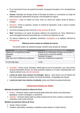 SISMOS
É um movimento brusco da superfície terrestre, de pequena duração e com consequências
variáveis.
Causas: libertação de energia devido à formação de falhas ou movimentos ao longo de
falhas tectónicas; abatimentos de grutas; movimentação de magma.
Hipocentro - Local no interior da Terra, onde um sismo tem origem (onde se liberta a
energia).
Epicentro - Ponto à superfície, situado na vertical do hipocentro, onde o sismo é sentido
em primeiro lugar.
Um sismo propaga-se sob a forma de ondas sísmicas (P, S e L).
Nota: Terramoto é um sismo de grande violência com epicentro em Terra. Maremoto é
uma onda gigante (tsunami) provocada por um sismo com epicentro no mar.
Os sismos medem-se em aparelhos chamados sismógrafos e os registos chamam-se
sismogramas.
Diferença entre escalas de medição de sismos
Os sismos medem-se utilizando escalas. Existem duas escalas de medição:
Escala de Richter Escala modificada de Mercalli
Baseia-se na magnitude (energia
libertada)
Baseia-se na intensidade (estragos provocados e
o modo como o sismo foi sentido)
Aberta Fechada (12 graus)
Não varia com a distância ao epicentro Varia com a distância ao epicentro
0 a 9,5 (até hoje) I a XII
Isossistas – linhas curvas, fechadas, distribuídas em torno do epicentro, que unem pontos
de igual intensidade sísmica. As várias isossistas relativas a um sismo, representadas num
mapa constituem uma carta de isossistas.
Locais de maior risco sísmico em Portugal: Algarve, Zona litoral a sul da Figueira da
Foz, Área metropolitana de Lisboa, Península de Setúbal , Arquipélago dos Açores.
Locais de maior risco sísmico no planeta: juntos aos limites das placas tectónicas.
ESTRUTURA INTERNA DA TERRA
Métodos de estudo da estrutura interna da Terra:
Diretos – fornecem dados a partir da observação direta das rochas e dos fenómenos
geológicos. Incluem sondagens e vulcanismo.
Indiretos – fornecem dados sobre as partes inacessíveis da Terra. Incluem o estudo dos
meteoritos e das ondas sísmicas.
Modelos da estrutura interna da Terra:
Crosta, manto e núcleo.
Litosfera, astenosfera, mesosfera, endosfera (núcleo externo e núcleo interno).
 