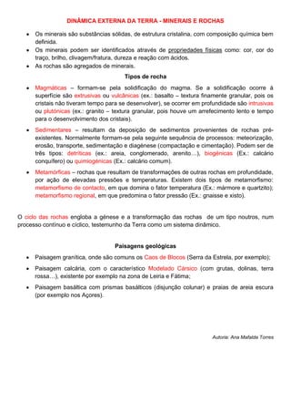 DINÂMICA EXTERNA DA TERRA - MINERAIS E ROCHAS
Os minerais são substâncias sólidas, de estrutura cristalina, com composição química bem
definida.
Os minerais podem ser identificados através de propriedades físicas como: cor, cor do
traço, brilho, clivagem/fratura, dureza e reação com ácidos.
As rochas são agregados de minerais.
Tipos de rocha
Magmáticas – formam-se pela solidificação do magma. Se a solidificação ocorre à
superfície são extrusivas ou vulcânicas (ex.: basalto – textura finamente granular, pois os
cristais não tiveram tempo para se desenvolver), se ocorrer em profundidade são intrusivas
ou plutónicas (ex.: granito – textura granular, pois houve um arrefecimento lento e tempo
para o desenvolvimento dos cristais).
Sedimentares – resultam da deposição de sedimentos provenientes de rochas pré-
existentes. Normalmente formam-se pela seguinte sequência de processos: meteorização,
erosão, transporte, sedimentação e diagénese (compactação e cimentação). Podem ser de
três tipos: detríticas (ex.: areia, conglomerado, arenito…), biogénicas (Ex.: calcário
conquífero) ou quimiogénicas (Ex.: calcário comum).
Metamórficas – rochas que resultam de transformações de outras rochas em profundidade,
por ação de elevadas pressões e temperaturas. Existem dois tipos de metamorfismo:
metamorfismo de contacto, em que domina o fator temperatura (Ex.: mármore e quartzito);
metamorfismo regional, em que predomina o fator pressão (Ex.: gnaisse e xisto).
O ciclo das rochas engloba a génese e a transformação das rochas de um tipo noutros, num
processo contínuo e cíclico, testemunho da Terra como um sistema dinâmico.
Paisagens geológicas
Paisagem granítica, onde são comuns os Caos de Blocos (Serra da Estrela, por exemplo);
Paisagem calcária, com o característico Modelado Cársico (com grutas, dolinas, terra
rossa…), existente por exemplo na zona de Leiria e Fátima;
Paisagem basáltica com prismas basálticos (disjunção colunar) e praias de areia escura
(por exemplo nos Açores).
Autoria: Ana Mafalda Torres
 