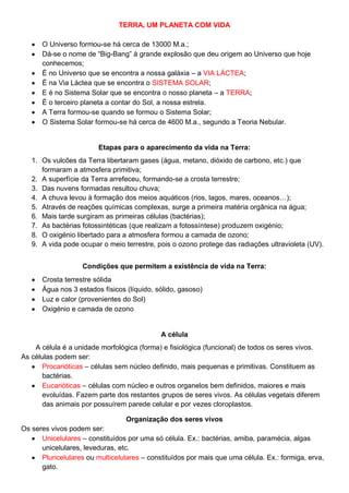 TERRA, UM PLANETA COM VIDA
O Universo formou-se há cerca de 13000 M.a.;
Dá-se o nome de “Big-Bang” à grande explosão que deu origem ao Universo que hoje
conhecemos;
É no Universo que se encontra a nossa galáxia – a VIA LÁCTEA;
É na Via Láctea que se encontra o SISTEMA SOLAR;
E é no Sistema Solar que se encontra o nosso planeta – a TERRA;
É o terceiro planeta a contar do Sol, a nossa estrela.
A Terra formou-se quando se formou o Sistema Solar;
O Sistema Solar formou-se há cerca de 4600 M.a., segundo a Teoria Nebular.
Etapas para o aparecimento da vida na Terra:
1. Os vulcões da Terra libertaram gases (água, metano, dióxido de carbono, etc.) que
formaram a atmosfera primitiva;
2. A superfície da Terra arrefeceu, formando-se a crosta terrestre;
3. Das nuvens formadas resultou chuva;
4. A chuva levou à formação dos meios aquáticos (rios, lagos, mares, oceanos…);
5. Através de reações químicas complexas, surge a primeira matéria orgânica na água;
6. Mais tarde surgiram as primeiras células (bactérias);
7. As bactérias fotossintéticas (que realizam a fotossíntese) produzem oxigénio;
8. O oxigénio libertado para a atmosfera formou a camada de ozono;
9. A vida pode ocupar o meio terrestre, pois o ozono protege das radiações ultravioleta (UV).
Condições que permitem a existência de vida na Terra:
Crosta terrestre sólida
Água nos 3 estados físicos (líquido, sólido, gasoso)
Luz e calor (provenientes do Sol)
Oxigénio e camada de ozono
A célula
A célula é a unidade morfológica (forma) e fisiológica (funcional) de todos os seres vivos.
As células podem ser:
Procarióticas – células sem núcleo definido, mais pequenas e primitivas. Constituem as
bactérias.
Eucarióticas – células com núcleo e outros organelos bem definidos, maiores e mais
evoluídas. Fazem parte dos restantes grupos de seres vivos. As células vegetais diferem
das animais por possuírem parede celular e por vezes cloroplastos.
Organização dos seres vivos
Os seres vivos podem ser:
Unicelulares – constituídos por uma só célula. Ex.: bactérias, amiba, paramécia, algas
unicelulares, leveduras, etc.
Pluricelulares ou multicelulares – constituídos por mais que uma célula. Ex.: formiga, erva,
gato.
 