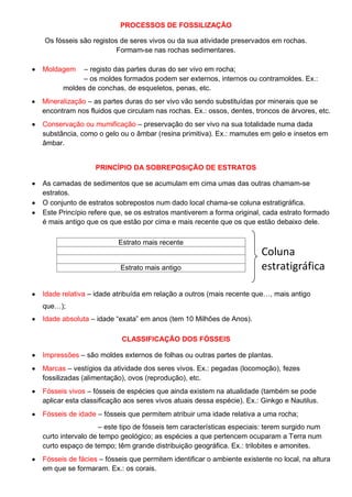 PROCESSOS DE FOSSILIZAÇÃO
Os fósseis são registos de seres vivos ou da sua atividade preservados em rochas.
Formam-se nas rochas sedimentares.
Moldagem – registo das partes duras do ser vivo em rocha;
– os moldes formados podem ser externos, internos ou contramoldes. Ex.:
moldes de conchas, de esqueletos, penas, etc.
Mineralização – as partes duras do ser vivo vão sendo substituídas por minerais que se
encontram nos fluidos que circulam nas rochas. Ex.: ossos, dentes, troncos de árvores, etc.
Conservação ou mumificação – preservação do ser vivo na sua totalidade numa dada
substância, como o gelo ou o âmbar (resina primitiva). Ex.: mamutes em gelo e insetos em
âmbar.
PRINCÍPIO DA SOBREPOSIÇÃO DE ESTRATOS
As camadas de sedimentos que se acumulam em cima umas das outras chamam-se
estratos.
O conjunto de estratos sobrepostos num dado local chama-se coluna estratigráfica.
Este Princípio refere que, se os estratos mantiverem a forma original, cada estrato formado
é mais antigo que os que estão por cima e mais recente que os que estão debaixo dele.
Idade relativa – idade atribuída em relação a outros (mais recente que…, mais antigo
que…);
Idade absoluta – idade “exata” em anos (tem 10 Milhões de Anos).
CLASSIFICAÇÃO DOS FÓSSEIS
Impressões – são moldes externos de folhas ou outras partes de plantas.
Marcas – vestígios da atividade dos seres vivos. Ex.: pegadas (locomoção), fezes
fossilizadas (alimentação), ovos (reprodução), etc.
Fósseis vivos – fósseis de espécies que ainda existem na atualidade (também se pode
aplicar esta classificação aos seres vivos atuais dessa espécie). Ex.: Ginkgo e Nautilus.
Fósseis de idade – fósseis que permitem atribuir uma idade relativa a uma rocha;
– este tipo de fósseis tem características especiais: terem surgido num
curto intervalo de tempo geológico; as espécies a que pertencem ocuparam a Terra num
curto espaço de tempo; têm grande distribuição geográfica. Ex.: trilobites e amonites.
Fósseis de fácies – fósseis que permitem identificar o ambiente existente no local, na altura
em que se formaram. Ex.: os corais.
Estrato mais recente
Estrato mais antigo
Coluna
estratigráfica
na forma
original
 