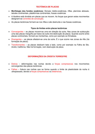 TECTÓNICA DE PLACAS
Morfologia dos fundos oceânicos: Dorsais médio-oceânicas, riftes, planícies abissais,
taludes continentais, plataformas continentais, fossas oceânicas
A litosfera está dividida em placas que se movem. As forças que geram estes movimentos
designam-se correntes de convecção.
As placas tectónicas formam-se nos riftes e são destruída s nas fossas oceânicas.
Tipos de limites entre placas tectónicas
Convergentes – as placas movem-se uma em direção da outra. Nas zonas de subducção
uma das placas mergulha por baixo da outra (há destruição de placa). Quando ocorre entre
placas continentais, formam-se montanhas, como por exemplo os Himalaias.
Divergentes – as placas afastam-se uma da outra. É o que ocorre nas zonas de rifte (há
formação de placa).
Transformantes – as placas deslizam lada a lado, como por exemplo na Falha de Sto.
André, Califórnia. Não há formação, nem destruição de placa.
DEFORMAÇÕES DA CROSTA TERRESTRE
Dobras – deformações nas rochas devido a forças compressivas nos movimentos
convergentes das placas tectónicas.
Falhas – fratura nas rochas que se forma quando o limite de plasticidade da rocha é
ultrapassado, devido a forças compressivas ou distensivas.
 