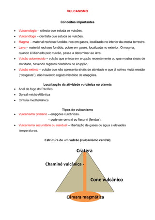 VULCANISMO
Conceitos importantes
Vulcanologia – ciência que estuda os vulcões.
Vulcanólogo – cientista que estuda os vulcões.
Magma – material rochoso fundido, rico em gases, localizado no interior da crosta terrestre.
Lava – material rochoso fundido, pobre em gases, localizado no exterior. O magma,
quando é libertado pelo vulcão, passa a denominar-se lava.
Vulcão adormecido – vulcão que entrou em erupção recentemente ou que mostra sinais de
atividade, havendo registos históricos de erupção.
Vulcão extinto – vulcão que não apresenta sinais de atividade e que já sofreu muita erosão
(“desgaste”), não havendo registo histórico de erupções.
Localização da atividade vulcânica no planeta
Anel de fogo do Pacífico
Dorsal médio-Atlântica
Cintura mediterrânica
Tipos de vulcanismo
Vulcanismo primário – erupções vulcânicas.
– pode ser central ou fissural (fendas).
Vulcanismo secundário ou residual – libertação de gases ou água a elevadas
temperaturas.
Estrutura de um vulcão (vulcanismo central)
Câmara magmática
Cone vulcânico
Cratera
Chaminé vulcânica -
 