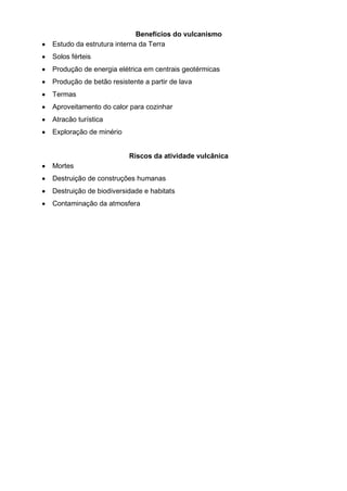 Benefícios do vulcanismo
Estudo da estrutura interna da Terra
Solos férteis
Produção de energia elétrica em centrais geotérmicas
Produção de betão resistente a partir de lava
Termas
Aproveitamento do calor para cozinhar
Atracão turística
Exploração de minério
Riscos da atividade vulcânica
Mortes
Destruição de construções humanas
Destruição de biodiversidade e habitats
Contaminação da atmosfera
 