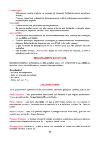 12
Compostagem
Utilização de matéria orgânica na produção de composto (fertilizante natural semelhante
ao solo);
Processo natural que se baseia na decomposição da matéria orgânica por decompositores
na presença de oxigénio.
Incineração
Queima de resíduos, produzindo-se energia elétrica;
Da queima resultam gases que são tratados antes da sua libertação e materiais sólidos
(escórias),que, depois de tratados, serão depositados num aterro.
Aterro sanitário
Acumulação de lixo proveniente da recolha indiferenciada e dos produtos da incineração,
em condições controladas;
É evitada a infiltração de poluentes no solo porque o aterro encontra-se impermeabilizado;
As águas de lixiviação são desviadas para uma ETAR, onde serão tratadas;
O gás resultante da decomposição do lixo é retirado para que não ocorram possíveis
explosões;
São evitadas doenças, uma vez que, depois de uma camada de resíduos, o aterro é
coberto com outra de terra.
DESENVOLVIMENTO SUSTENTÁVEL
Consiste em satisfazer as necessidades das gerações atuais, sem comprometer a capacidade das
gerações futuras de satisfazerem as suas próprias necessidades.
Como fazê-lo?
- Poupar e não desperdiçar;
- Optar por energias alternativas;
- Não poluir;
- Aplicar os 3 ou 4 R’s.
ÁREAS PROTEGIDAS
Áreas que permitem a preservação de ecossistemas, património geológico, científico, cultural, etc.
Parque Nacional – área praticamente desocupada pelo Homem e que engloba ecossistemas
virgens a preservar. Ex.: Parque Nacional Peneda-Gerês.
Parque Natural – área semi-urbanizada, em que a intervenção humana não desequilibra os
ecossistemas, revelando harmonia entre o meio natural e a sociedade humana. Ex.: Serra da
Estrela.
Reserva Natural – área cujo principal objetivo é proteger habitats muito ricos, quer em vida
vegetal, quer animal. Ex.: Ilha da Berlenga.
Paisagem Protegida – o objetivo principal é proteger uma bela e característica paisagem, para que
não seja destruída pela mão humana. Ex.: Lagoa das Sete-Cidades.
Geomonumento – ocorrência geológica natural que necessita ser preservada pelo facto de ter
interesse científico, cultural, etc.
 