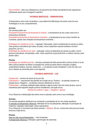 2
Fator limitante – fator que ultrapassa ou se aproxima dos limites de tolerância dos organismos
(ultrapassa aquilo que conseguem suportar).
FATORES ABIÓTICOS – TEMPERATURA
A temperatura varia muito na biosfera, o que determina diferenças nos seres vivos (na sua
morfologia) e no seu comportamento.
Animais
Os animais podem ser:
Poiquilotérmicos/animais de temperatura variável – a temperatura do seu corpo varia com a
temperatura ambiente;
Homeotérmicos/animais de temperatura constante – a temperatura do seu corpo mantém-se
constante, apesar das variações da temperatura ambiente.
Estratégias de resistência ao frio – migração, hibernação, maior revestimento em penas ou pelos,
mais gordura subcutânea (por baixo da pele), menor superfície corporal (orelhas e focinho
pequenos, por ex.).
Estratégias de resistência ao calor – estivação, menor revestimento em penas ou pelos, menor
gordura subcutânea, transpiração, arfar, maior superfície corporal (focinho e orelhas maiores, para
perder calor).
Plantas
Estratégias de resistência ao frio – árvores e arbustos de folha perene têm a forma cónica e os de
folha caduca perdem as folhas na estação fria; perda da parte aérea e redução a órgãos
subterrâneos (bolbos, rizomas, tubérculos…); as plantas anuais completam o ciclo de vida num
ano e deixam as sementes para o ano seguinte.
FATORES ABIÓTICOS – LUZ
Fotoperíodo – número de horas de luz por dia.
Fototropismo – crescimento das plantas em função da luz. Positivo – as plantas crescem na
direção da luz. Negativo – as plantas crescem afastando-se da luz.
Fotossíntese – processo realizado pelas plantas e alguns seres vivos de outros grupos, que se
caracteriza pela seguinte reação química simplificada, sob ação da luz.
Dióxido de carbono + água Oxigénio + glicose
A luz influencia a distribuição dos seres vivos no planeta, bem como a sua morfologia.
Animais
Os animais aquáticos distribuem-se consoante a quantidade de luz nos meios aquáticos.
A variação no fotoperíodo influencia: alteração da cor do pelo/penas; alteração na produção de
melanina; migração; hibernação; ciclos reprodutivos.
A luz influencia o movimento de certos animais – fototaxia. Por ex. o bicho-de-conta procura locais
escuros e foge da luz.
Plantas
Sem luz não ocorre fotossíntese não há plantas;
O fotoperíodo influencia a floração e germinação de sementes.
 