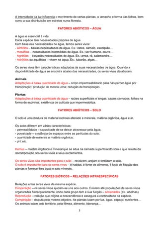 3
A intensidade da luz influencia o movimento de certas plantas, o tamanho e forma das folhas, bem
como a sua distribuição em estratos numa floresta.
FATORES ABIÓTICOS – ÁGUA
A água é essencial à vida.
Cada espécie tem necessidades próprias de água.
Com base nas necessidades de água, temos seres vivos:
- xerófilos – baixas necessidades de água. Ex.: catos, camelo, escorpião…
- mesófilos – necessidades intermédias de água. Ex.: ser humano, couve…
- higrófilos – elevadas necessidades de água. Ex.: arroz, rã, salamandra…
- hidrófilos ou aquáticos – vivem na água. Ex.: tubarão, algas…
Os seres vivos têm características adaptadas às suas necessidades de água. Quando a
disponibilidade de água se encontra abaixo das necessidades, os seres vivos desidratam.
Animais
Adaptações à baixa quantidade de água – corpo impermeabilizado para não perder água por
transpiração; produção de menos urina; redução da transpiração.
Plantas
Adaptações à baixa quantidade de água – raízes superficiais e longas; caules carnudos; folhas na
forma de espinhos; existência de cutícula que impermeabiliza.
FATORES ABIÓTICOS – SOLO
O solo é uma mistura de material rochoso alterado e minerais, matéria orgânica, água e ar.
Os solos diferem em várias características:
- permeabilidade – capacidade de se deixar atravessar pela água;
- porosidade – existência de espaços entre as partículas do solo;
- quantidade de minerais e matéria orgânica;
- pH, etc.
Húmus – matéria orgânica e mineral que se situa na camada superficial do solo e que resulta da
decomposição dos seres vivos e seus excrementos.
Os seres vivos são importantes para o solo – revolvem, arejam e fertilizam o solo.
O solo é importante para os seres vivos – é habitat, é fonte de alimento, é local de fixação das
plantas e fornece-lhes água e sais minerais.
FATORES BIÓTICOS – RELAÇÕES INTRAESPECÍFICAS
Relações entre seres vivos da mesma espécie.
Cooperação – os seres vivos ajudam-se uns aos outros. Existem até populações de seres vivos
organizadas hierarquicamente, onde cada grupo tem a sua função – sociedades (ex.: abelhas).
Reprodução – relação que origina a descendência e assegura a continuidade da espécie.
Competição – disputa pelo mesmo objetivo. As plantas lutam por luz, água, espaço, nutrientes…
Os animais lutam pelo território, pela fêmea, alimento, liderança…
 