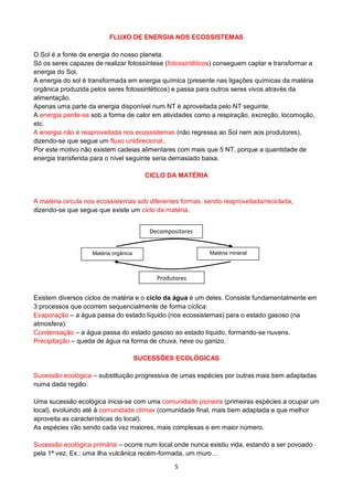 5
FLUXO DE ENERGIA NOS ECOSSISTEMAS
O Sol é a fonte de energia do nosso planeta.
Só os seres capazes de realizar fotossíntese (fotossintéticos) conseguem captar e transformar a
energia do Sol.
A energia do sol é transformada em energia química (presente nas ligações químicas da matéria
orgânica produzida pelos seres fotossintéticos) e passa para outros seres vivos através da
alimentação.
Apenas uma parte da energia disponível num NT é aproveitada pelo NT seguinte.
A energia perde-se sob a forma de calor em atividades como a respiração, excreção, locomoção,
etc.
A energia não é reaproveitada nos ecossistemas (não regressa ao Sol nem aos produtores),
dizendo-se que segue um fluxo unidirecional.
Por este motivo não existem cadeias alimentares com mais que 5 NT, porque a quantidade de
energia transferida para o nível seguinte seria demasiado baixa.
CICLO DA MATÉRIA
A matéria circula nos ecossistemas sob diferentes formas, sendo reaproveitada/reciclada,
dizendo-se que segue que existe um ciclo da matéria.
Existem diversos ciclos de matéria e o ciclo da água é um deles. Consiste fundamentalmente em
3 processos que ocorrem sequencialmente de forma cíclica:
Evaporação – a água passa do estado líquido (nos ecossistemas) para o estado gasoso (na
atmosfera).
Condensação – a água passa do estado gasoso ao estado líquido, formando-se nuvens.
Precipitação – queda de água na forma de chuva, neve ou ganizo.
SUCESSÕES ECOLÓGICAS
Sucessão ecológica – substituição progressiva de umas espécies por outras mais bem adaptadas
numa dada região.
Uma sucessão ecológica inicia-se com uma comunidade pioneira (primeiras espécies a ocupar um
local), evoluindo até à comunidade clímax (comunidade final, mais bem adaptada e que melhor
aproveita as características do local).
As espécies vão sendo cada vez maiores, mais complexas e em maior número.
Sucessão ecológica primária – ocorre num local onde nunca existiu vida, estando a ser povoado
pela 1ª vez. Ex.: uma ilha vulcânica recém-formada, um muro…
Decompositores
Produtores
Matéria orgânica Matéria mineral
 