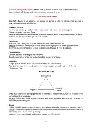 6
Sucessão ecológica secundária – ocorre num local onde já existiu vida, que foi destruída por
algum motivo (incêndio, por ex.), havendo o repovoamento do loca.
CATÁSTROFES NATURAIS
Catástrofe Natural é um acidente que coloca em perigo a vida no planeta, mas que não é
provocado diretamente pelo Homem.
Sismos e Vulcões
Fenómenos naturais que podem matar muitas vidas e até mesmo alterar paisagens.
Causas: dinâmica interna da Terra.
Medidas: as consequências dependem muito dos governos e dos países onde ocorrem; sistemas
de alerta e evacuação; construções mais resistentes…
Inundações
Subida do nível das águas, as quais invadem locais anteriormente secos.
Medidas: construção de diques; cuidados com a urbanização (reduzir construções em zonas
ribeirinhas e aumentar espaços verdes nesses locais); limpeza da rede de esgotos.
Tempestades
Ocorrem devido a perturbações na atmosfera.
Resultam em ventos fortes, trovoadas, furacões, chuvas torrenciais...
Incêndios
O fogo, quando natural, ajuda a manter o equilíbrio dos ecossistemas.
Para que haja fogo são necessários três intervenientes, os quais estão representados no
Triângulo do Fogo.
Onde atuar no triângulo do fogo para evitar os incêndios? No combustível, que são os seres vivos,
nomeadamente a vegetação.
Medidas: manter as florestas limpas; promover bons acessos para os bombeiros; ter cuidado com
a localização de habitações.
Secas
Longos períodos de tempo sem chuva com a consequente falta de humidade no solo (solo árido).
Causas: excesso de população; excesso de pastagem (esgotam os recursos e deixam o solo nu e
incapaz de reter a pouca chuva que caia).
Medidas: recuperação das zonas áridas de modo a torná-las férteis.
Combustível
Oxigénio
Fonte de
calor
Triângulo do Fogo
 