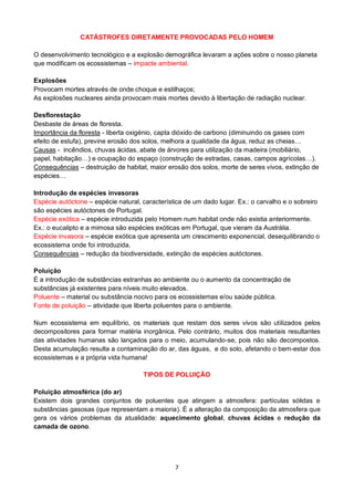 7
CATÁSTROFES DIRETAMENTE PROVOCADAS PELO HOMEM
O desenvolvimento tecnológico e a explosão demográfica levaram a ações sobre o nosso planeta
que modificam os ecossistemas – impacte ambiental.
Explosões
Provocam mortes através de onde choque e estilhaços;
As explosões nucleares ainda provocam mais mortes devido à libertação de radiação nuclear.
Desflorestação
Desbaste de áreas de floresta.
Importância da floresta - liberta oxigénio, capta dióxido de carbono (diminuindo os gases com
efeito de estufa), previne erosão dos solos, melhora a qualidade da água, reduz as cheias…
Causas - incêndios, chuvas ácidas, abate de árvores para utilização da madeira (mobiliário,
papel, habitação…) e ocupação do espaço (construção de estradas, casas, campos agrícolas…).
Consequências – destruição de habitat, maior erosão dos solos, morte de seres vivos, extinção de
espécies…
Introdução de espécies invasoras
Espécie autóctone – espécie natural, característica de um dado lugar. Ex.: o carvalho e o sobreiro
são espécies autóctones de Portugal.
Espécie exótica – espécie introduzida pelo Homem num habitat onde não existia anteriormente.
Ex.: o eucalipto e a mimosa são espécies exóticas em Portugal, que vieram da Austrália.
Espécie invasora – espécie exótica que apresenta um crescimento exponencial, desequilibrando o
ecossistema onde foi introduzida.
Consequências – redução da biodiversidade, extinção de espécies autóctones.
Poluição
É a introdução de substâncias estranhas ao ambiente ou o aumento da concentração de
substâncias já existentes para níveis muito elevados.
Poluente – material ou substância nocivo para os ecossistemas e/ou saúde pública.
Fonte de poluição – atividade que liberta poluentes para o ambiente.
Num ecossistema em equilíbrio, os materiais que restam dos seres vivos são utilizados pelos
decompositores para formar matéria inorgânica. Pelo contrário, muitos dos materiais resultantes
das atividades humanas são lançados para o meio, acumulando-se, pois não são decompostos.
Desta acumulação resulta a contaminação do ar, das águas, e do solo, afetando o bem-estar dos
ecossistemas e a própria vida humana!
TIPOS DE POLUIÇÃO
Poluição atmosférica (do ar)
Existem dois grandes conjuntos de poluentes que atingem a atmosfera: partículas sólidas e
substâncias gasosas (que representam a maioria). É a alteração da composição da atmosfera que
gera os vários problemas da atualidade: aquecimento global, chuvas ácidas e redução da
camada de ozono.
 