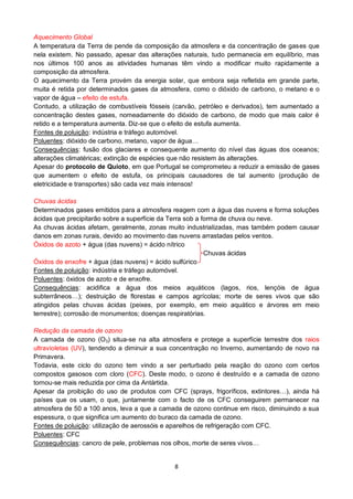 8
Aquecimento Global
A temperatura da Terra de pende da composição da atmosfera e da concentração de gases que
nela existem. No passado, apesar das alterações naturais, tudo permanecia em equilíbrio, mas
nos últimos 100 anos as atividades humanas têm vindo a modificar muito rapidamente a
composição da atmosfera.
O aquecimento da Terra provém da energia solar, que embora seja refletida em grande parte,
muita é retida por determinados gases da atmosfera, como o dióxido de carbono, o metano e o
vapor de água – efeito de estufa.
Contudo, a utilização de combustíveis fósseis (carvão, petróleo e derivados), tem aumentado a
concentração destes gases, nomeadamente do dióxido de carbono, de modo que mais calor é
retido e a temperatura aumenta. Diz-se que o efeito de estufa aumenta.
Fontes de poluição: indústria e tráfego automóvel.
Poluentes: dióxido de carbono, metano, vapor de água…
Consequências: fusão dos glaciares e consequente aumento do nível das águas dos oceanos;
alterações climatéricas; extinção de espécies que não resistem às alterações.
Apesar do protocolo de Quioto, em que Portugal se comprometeu a reduzir a emissão de gases
que aumentem o efeito de estufa, os principais causadores de tal aumento (produção de
eletricidade e transportes) são cada vez mais intensos!
Chuvas ácidas
Determinados gases emitidos para a atmosfera reagem com a água das nuvens e forma soluções
ácidas que precipitarão sobre a superfície da Terra sob a forma de chuva ou neve.
As chuvas ácidas afetam, geralmente, zonas muito industrializadas, mas também podem causar
danos em zonas rurais, devido ao movimento das nuvens arrastadas pelos ventos.
Óxidos de azoto + água (das nuvens) = ácido nítrico
Chuvas ácidas
Óxidos de enxofre + água (das nuvens) = ácido sulfúrico
Fontes de poluição: indústria e tráfego automóvel.
Poluentes: óxidos de azoto e de enxofre.
Consequências: acidifica a água dos meios aquáticos (lagos, rios, lençóis de água
subterrâneos…); destruição de florestas e campos agrícolas; morte de seres vivos que são
atingidos pelas chuvas ácidas (peixes, por exemplo, em meio aquático e árvores em meio
terrestre); corrosão de monumentos; doenças respiratórias.
Redução da camada de ozono
A camada de ozono (O3) situa-se na alta atmosfera e protege a superfície terrestre dos raios
ultravioletas (UV), tendendo a diminuir a sua concentração no Inverno, aumentando de novo na
Primavera.
Todavia, este ciclo do ozono tem vindo a ser perturbado pela reação do ozono com certos
compostos gasosos com cloro (CFC). Deste modo, o ozono é destruído e a camada de ozono
tornou-se mais reduzida por cima da Antártida.
Apesar da proibição do uso de produtos com CFC (sprays, frigoríficos, extintores…), ainda há
países que os usam, o que, juntamente com o facto de os CFC conseguirem permanecer na
atmosfera de 50 a 100 anos, leva a que a camada de ozono continue em risco, diminuindo a sua
espessura, o que significa um aumento do buraco da camada de ozono.
Fontes de poluição: utilização de aerossóis e aparelhos de refrigeração com CFC.
Poluentes: CFC
Consequências: cancro de pele, problemas nos olhos, morte de seres vivos…
 