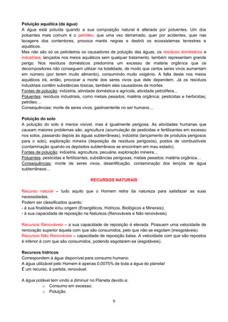 9
Poluição aquática (da água)
A água está poluída quando a sua composição natural é alterada por poluentes. Um dos
poluentes mais comum é o petróleo, que uma vez derramado, quer por acidentes, quer nas
lavagens dos contentores, provoca marés negras e destrói os ecossistemas terrestres e
aquáticos.
Mas não são só os petroleiros os causadores de poluição das águas, os resíduos domésticos e
industriais, lançados nos meios aquáticos sem qualquer tratamento, também representam grande
perigo. Nos resíduos domésticos predomina um excesso de matéria orgânica que os
decompositores não conseguem utilizar na totalidade, de modo que certos seres vivos aumentam
em número (por terem muito alimento), consumindo muito oxigénio. A falta deste nos meios
aquáticos irá, então, provocar a morte dos seres vivos que dele dependem. Já os resíduos
industriais contêm substâncias tóxicas, também elas causadoras de mortes.
Fontes de poluição: indústria, atividade doméstica e agrícola, atividade petrolífera...
Poluentes: resíduos industriais, como metais pesados; matéria orgânica; pesticidas e herbicidas;
petróleo…
Consequências: morte de seres vivos, gastroenterite no ser humano…
Poluição do solo
A poluição do solo é menos visível, mas é igualmente perigosa. As atividades humanas que
causam maiores problemas são: agricultura (acumulação de pesticidas e fertilizantes em excesso
nos solos, passando depois às águas subterrâneas), indústria (lançamento de produtos perigosos
para o solo), exploração mineira (deposição de resíduos perigosos), postos de combustíveis
(contaminação quando os depósitos subterrâneos se encontram em mau estado).
Fontes de poluição: indústria, agricultura, pecuária, exploração mineira...
Poluentes: pesticidas e fertilizantes; substâncias perigosas; metais pesados; matéria orgânica…
Consequências: morte de seres vivos, desertificação, contaminação dos lençóis de água
subterrâneos…
RECURSOS NATURAIS
Recurso natural – tudo aquilo que o Homem retira da natureza para satisfazer as suas
necessidades.
Podem ser classificados quanto:
- à sua finalidade e/ou origem (Energéticos, Hídricos, Biológicos e Minerais);
- à sua capacidade de reposição na Natureza (Renováveis e Não renováveis).
Recursos Renováveis – a sua capacidade de reposição é elevada. Possuem uma velocidade de
renovação superior àquela com que são consumidos, pelo que não se esgotam (inesgotáveis).
Recursos Não Renováveis – capacidade de reposição baixa. A velocidade com que são repostos
é inferior à com que são consumidos, podendo esgotarem-se (esgotáveis).
Recursos hídricos
Correspondem à água disponível para consumo humano.
A água utilizável pelo Homem é apenas 0,0075% de toda a água do planeta!
É um recurso, à partida, renovável.
A água potável tem vindo a diminuir no Planeta devido a:
o Consumo em excesso;
o Poluição.
 