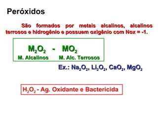 Peróxidos São formados por metais alcalinos, alcalinos terrosos e hidrogênio e possuem oxigênio com Nox = -1. M 2 O 2  -  MO 2   M. Alcalinos  M. Alc. Terrosos Ex.: Na 2 O 2 , Li 2 O 2 , CaO 2 , MgO 2 H 2 O 2  - Ag. Oxidante e Bactericida 