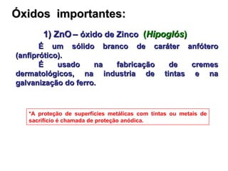 Óxidos  importantes: 1) ZnO   –  óxido de Zinco   ( Hipoglós ) É um sólido branco de caráter anfótero (anfiprótico). É usado na fabricação de cremes dermatológicos, na industria de tintas e na galvanização do ferro. *A proteção de superfícies metálicas com tintas ou metais de sacrifício é chamada de proteção anódica. 